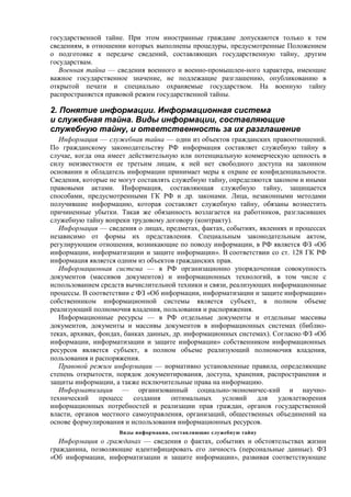государственной тайне. При этом иностранные граждане допускаются только к тем
сведениям, в отношении которых выполнены процедуры, предусмотренные Положением
о подготовке к передаче сведений, составляющих государственную тайну, другим
государствам.
Военная тайна — сведения военного и военно-промышлен-ного характера, имеющие
важное государственное значение, не подлежащие разглашению, опубликованию в
открытой печати и специально охраняемые государством. На военную тайну
распространяется правовой режим государственной тайны.
2. Понятие информации. Информационная система
и служебная тайна. Виды информации, составляющие
служебную тайну, и ответственность за их разглашение
Информация — служебная тайна — один из объектов гражданских правоотношений.
По гражданскому законодательству РФ информация составляет служебную тайну в
случае, когда она имеет действительную или потенциальную коммерческую ценность в
силу неизвестности ее третьим лицам, к ней нет свободного доступа на законном
основании и обладатель информации принимает меры к охране ее конфиденциальности.
Сведения, которые не могут составлять служебную тайну, определяются законом и иными
правовыми актами. Информация, составляющая служебную тайну, защищается
способами, предусмотренными ГК РФ и др. законами. Лица, незаконными методами
получившие информацию, которая составляет служебную тайну, обязаны возместить
причиненные убытки. Такая же обязанность возлагается на работников, разгласивших
служебную тайну вопреки трудовому договору (контракту).
Информация — сведения о лицах, предметах, фактах, событиях, явлениях и процессах
независимо от формы их представления. Специальным законодательным актом,
регулирующим отношения, возникающие по поводу информации, в РФ является ФЗ «Об
информации, информатизации и защите информации». В соответствии со ст. 128 ГК РФ
информация является одним из объектов гражданских прав.
Информационная система — в РФ организационно упорядоченная совокупность
документов (массивов документов) и информационных технологий, в том числе с
использованием средств вычислительной техники и связи, реализующих информационные
процессы. В соответствии с ФЗ «Об информации, информатизации и защите информации»
собственником информационной системы является субъект, в полном объеме
реализующий полномочия владения, пользования и распоряжения.
Информационные ресурсы — в РФ отдельные документы и отдельные массивы
документов, документы и массивы документов в информационных системах (библио-
теках, архивах, фондах, банках данных, др. информационных системах). Согласно ФЗ «Об
информации, информатизации и защите информации» собственником информационных
ресурсов является субъект, в полном объеме peaлизующий полномочия владения,
пользования и распоряжения.
Правовой режим информации — нормативно установленные правила, определяющие
степень открытости, порядок документирования, доступа, хранения, распространения и
защиты информации, а также исключительные права на информацию.
Информатизация — организованный социально-экономичес-кий и научно-
технический процесс создания оптимальных условий для удовлетворения
информационных потребностей и реализации прав граждан, органов государственной
власти, органов местного самоуправления, организаций, общественных объединений на
основе формулирования и использования информационных ресурсов.
Виды информации, составляющие служебную тайну
Информация о гражданах — сведения о фактах, событиях и обстоятельствах жизни
гражданина, позволяющие идентифицировать его личность (персональные данные). ФЗ
«Об информации, информатизации и защите информации», развивая соответствующие
 
