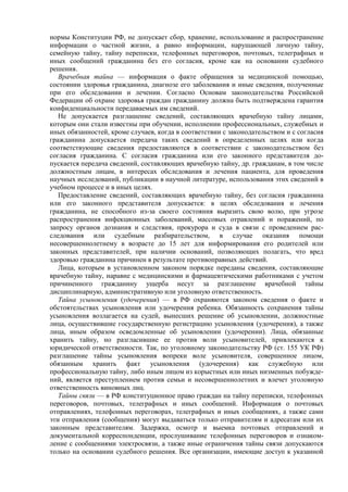 нормы Конституции РФ, не допускает сбор, хранение, использование и распространение
информации о частной жизни, а равно информации, нарушающей личную тайну,
семейную тайну, тайну переписки, телефонных переговоров, почтовых, телеграфных и
иных сообщений гражданина без его согласия, кроме как на основании судебного
решения.
Врачебная тайна — информация о факте обращения за медицинской помощью,
состоянии здоровья гражданина, диагнозе его заболевания и иные сведения, полученные
при его обследовании и лечении. Согласно Основам законодательства Российской
Федерации об охране здоровья граждан гражданину должна быть подтверждена гарантия
конфиденциальности передаваемых им сведений.
Не допускается разглашение сведений, составляющих врачебную тайну лицами,
которым они стали известны при обучении, исполнении профессиональных, служебных и
иных обязанностей, кроме случаев, когда в соответствии с законодательством и с согласия
гражданина допускается передача таких сведений в определенных целях или когда
соответствующие сведения предоставляются в соответствии с законодательством без
согласия гражданина. С согласия гражданина или его законного представителя до-
пускается передача сведений, составляющих врачебную тайну, др. гражданам, в том числе
должностным лицам, в интересах обследования и лечения пациента, для проведения
научных исследований, публикации в научной литературе, использования этих сведений в
учебном процессе и в иных целях.
Предоставление сведений, составляющих врачебную тайну, без согласия гражданина
или его законного представителя допускается: в целях обследования и лечения
гражданина, не способного из-за своего состояния выразить свою волю, при угрозе
распространения инфекционных заболеваний, массовых отравлений и поражений, по
запросу органов дознания и следствия, прокурора и суда в связи с проведением рас-
следования или судебным разбирательством, в случае оказания помощи
несовершеннолетнему в возрасте до 15 лет для информирования его родителей или
законных представителей, при наличии оснований, позволяющих полагать, что вред
здоровью гражданина причинен в результате противоправных действий.
Лица, которым в установленном законом порядке переданы сведения, составляющие
врачебную тайну, наравне с медицинскими и фармацевтическими работниками с учетом
причиненного гражданину ущерба несут за разглашение врачебной тайны
дисциплинарную, административную или уголовную ответственность.
Тайна усыновления (удочерения) — в РФ охраняются законом сведения о факте и
обстоятельствах усыновления или удочерения ребенка. Обязанность сохранения тайны
усыновления возлагается на судей, вынесших решение об усыновлении, должностные
лица, осуществившие государственную регистрацию усыновления (удочерения), а также
лица, иным образом осведомленные об усыновлении (удочерении). Лица, обязанные
хранить тайну, но разгласившие ее против воли усыновителей, привлекаются к
юридической ответственности. Так, по уголовному законодательству РФ (ст. 155 УК РФ)
разглашение тайны усыновления вопреки воле усыновителя, совершенное лицом,
обязанным хранить факт усыновления (удочерения) как служебную или
профессиональную тайну, либо иным лицом из корыстных или иных низменных побужде-
ний, является преступлением против семьи и несовершеннолетних и влечет уголовную
ответственность виновных лиц.
Тайны связи — в РФ конституционное право граждан на тайну переписки, телефонных
переговоров, почтовых, телеграфных и иных сообщений. Информация о почтовых
отправлениях, телефонных переговорах, телеграфных и иных сообщениях, а также сами
эти отправления (сообщения) могут выдаваться только отправителям и адресатам или их
законным представителям. Задержка, осмотр и выемка почтовых отправлений и
документальной корреспонденции, прослушивание телефонных переговоров и ознаком-
ление с сообщениями электросвязи, а также иные ограничения тайны связи допускаются
только на основании судебного решения. Все организации, имеющие доступ к указанной
 