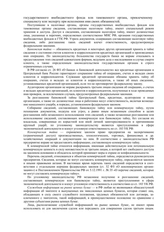 государственного внебюджетного фонда или таможенного органа, привлеченному
специалисту или эксперту при исполнении ими своих обязанностей.
Поступившие в налоговые органы, органы государственных внебюджетных фондов или
таможенные органы сведения, составляющие налоговую тайну, имеют специальный режим
хранения и доступа. Доступ к сведениям, составляющим налоговую тайну, имеют должностные
лица, указанные в перечнях, определяемых соответственно МНС РФ, органами государственных
внебюджетных фондов и ГТК РФ. Утрата документов, содержащих составляющие налоговую тайну
сведения, либо разглашение таких сведений влечет ответственность, предусмотренную
федеральными законами.
Банковская тайна — обязанность кредитных и некоторых других организаций хранить в тайне
сведения о состоянии счетов клиентов и корреспондентов кредитных организаций и производимых
ими операциях. По законодательству большинства государств банки не вправе отказывать в
предоставлении этих сведений адвокатским фирмам, ведущим дела о наследовании в случае смерти
клиента, а также определенным законодательством государственным органам в строго
ограниченных случаях.
В РФ согласно ст. 26 ФЗ «О банках и банковской деятельности» все кредитные организации и
Центральный банк России гарантируют сохранение тайны об операциях, счетах и вкладах своих
клиентов и корреспондентов. Служащие кредитной организации обязаны хранить тайну об
операциях, счетах и вкладах ее клиентов и корреспондентов, а также об иных сведениях,
устанавливаемых кредитной организацией, если это не противоречит федеральному закону.
Аудиторские организации не вправе раскрывать третьим лицам сведения об операциях, о счетах
и вкладах кредитных организаций, их клиентов и корреспондентов, полученные в ходе проводимых
ими проверок, за исключением случаев, предусмотренных федеральными законами.
За разглашение банковской тайны Центральный банк, кредитные, аудиторские и иные
организации, а также их должностные лица и работники несут ответственность, включая возмеще-
ние нанесенного ущерба, в порядке, установленном федеральным законом.
Собирание сведений, составляющих банковскую тайну или коммерческую тайну, путем
похищения документов, подкупа или угроз, а равно иным незаконным способом в целях
разглашения либо незаконного использования этих сведений, а также незаконные разглашение или
использование сведений, составляющих коммерческую или банковскую тайну, без согласия их
владельца, совершенные из корыстной или иной личной заинтересованности и причинившие
крупный ущерб, по уголовному законодательству являются преступлениями в сфере
экономической деятельности и влекут уголовную ответственность по ст. 183 УК РФ.
Коммерческая тайна — охраняемое законом право предприятия на засекречивание
(ограниченный доступ) производственных, технологических, торговых, финансовых и др.
хозяйственных операций и документации по ним. В соответствии с законодательством РФ
предприятие вправе не предоставлять информацию, составляющую коммерческую тайну.
К коммерческой тайне относится информация, имеющая действительную или потенциальную
коммерческую ценность в силу неизвестности ее третьим лицам, к которой нет свободного доступа
на законном основании и обладатель которой принимает меры к охране ее конфиденциальности.
Перечень сведений, относящихся к объектам коммерческой тайны, определяется руководителем
предприятия. Сведения, которые не могут составлять коммерческую тайну, определяются законом
и иными правовыми актами. В настоящее время перечень таких сведений определяется в соот-
ветствии с отдельными нормами федеральных законов (ст. 32 ФЗ «О некоммерческих органи-
зациях») и Постановлением Правительства РФ от 5.12.1991 г. № 35 «О перечне сведений, которые
не могут составлять коммерческую тайну».
По уголовному законодательству РФ незаконное получение и разглашение сведений,
составляющих коммерческую или банковскую тайну, являются преступлениями в сфере
экономической деятельности и влекут уголовную ответственность в соответствии со ст. 183 УК РФ.
Служебная информация на рынке ценных бумаг — в РФ любая не являющаяся общедоступной
информация об эмитенте и выпущенных им эмиссионных ценных бумагах, которая ставит лиц,
обладающих в силу своего служебного положения, трудовых обязанностей или договора, за-
ключенного с эмитентом, такой информацией, в преимущественное положение по сравнению с
другими субъектами рынка ценных бумаг.
Лица, располагающие служебной информацией на рынке ценных бумаг, не имеют права
использовать ее для заключения сделок или передавать для совершения сделок третьим лицам.
 