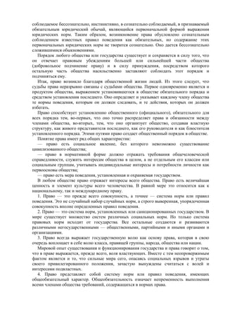 соблюдаемое бессознательно, инстинктивно, в сознательно соблюдаемый, в признаваемый
обязательным юридический обычай, являющийся первоначальной формой выражения
юридических норм. Таким образом, возникновение права обусловлено сознательным
соблюдением известных правил поведения как обязательных, но содержание этих
первоначальных юридических норм не творится сознательно. Оно дается бессознательно
сложившимися обыкновениями.
Порядок любого общества или государства существует и сохраняется в силу того, что
он отвечает правовым убеждениям большей или сильнейшей части общества
(добровольное подчинение праву) и в силу принуждения, посредством которого
остальную часть общества насильственно заставляют соблюдать этот порядок и
подчиняться ему.
Итак, право возникло благодаря общественной жизни людей. Из этого следует, что
судьбы права неразрывно связаны с судьбами общества. Первое одновременно является и
продуктом общества, выражением установившегося в обществе обязательного порядка и
средством установления последнего. Оно определяет и указывает каждому члену общества
те нормы поведения, которым он должен следовать, и те действия, которых он должен
избегать.
Право способствует установлению общественного (официального), обязательного для
всех порядка тем, во-первых, что оно точно распределяет права и обязанности между
членами общества, во-вторых, тем, что оно организует общество, создавая властную
структуру, как живого представителя последнего, как его руководителя и как блюстителя
установленного порядка. Этими путями право создает общественный порядок в обществе.
Понятие права имеет ряд общих характеристик:
— право есть социальное явление, без которого невозможно существование
цивилизованного общества;
— право в нормативной форме должно отражать требования общечеловеческой
справедливости, служить интересам общества в целом, а не отдельным его классам или
социальным группам, учитывать индивидуальные интересы и потребности личности как
первоосновы общества;
— право есть мера поведения, установленная и охраняемая государством.
В любом обществе право отражает интересы всего общества. Право есть величайшая
ценность и элемент культуры всего человечества. В равной мере это относится как к
национальному, так и международному праву.
1. Право — это прежде всего совокупность, а точнее — система норм или правил
поведения. Это не случайный набор случайных норм, а строго выверенная, упорядоченная
совокупность вполне определенных правил поведения.
2. Право — это система норм, установленных или санкционированных государством. В
мире существует множество систем различных социальных норм. Но только система
правовых норм исходит от государства. Все остальные создаются и развиваются
различными негосударственными — общественными, партийными и иными органами и
организациями.
3. Право всегда выражает государственную волю как основу права, которая в свою
очередь воплощает в себе волю класса, правящей группы, народа, общества или нации.
Мировой опыт существования и функционирования государства и права говорит о том,
что в праве выражается, прежде всего, воля властвующих. Вместе с тем неопровержимым
фактом является и то, что сильные мира сего, опасаясь социальных взрывов и утраты
своего привилегированного положения, зачастую вынуждены считаться с волей и
интересами подвластных.
4. Право представляет собой систему норм или правил поведения, имеющих
общеобязательный характер. Общеобязательность означает непременность выполнения
всеми членами общества требований, содержащихся в нормах права.
 