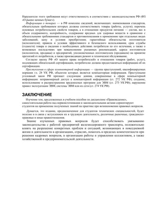 Нарушители этого требования несут ответственность в соответствии с законодательством РФ (ФЗ
«О рынке ценных бумаг»).
Информация о товарах — в РФ комплекс сведений, включающих: наименования стандартов,
обязательным требованием которых должны соответствовать товары (работы, услуги); перечень
основных потребительских свойств товаров, а в отношении продуктов питания — состав, вес и
объем содержимого, калорийность, содержание вредных для здоровья веществ в сравнении с
обязательными требованиями стандартов и противопоказания к применению при отдельных видах
заболеваний; цену и условия приобретения; гарантийные обязательства изготовителя
(исполнителя); правила и условия эффективного и безопасного использования; срок службы
(годности) товара и сведения о необходимых действиях потребителя по его истечении, а также о
возможных последствиях при невыполнении указанных рекомендаций, адреса изготовителя
(исполнителя, продавца) и предприятий, уполномоченных изготовителем (продавцом) на принятие
претензий от потребителя, а также производящих ремонт и техническое обслуживание.
Согласно закону РФ «О защите права потребителей» в отношении товаров (работ, услуг),
подлежащих обязательной сертификации, потребителю должна предоставляться информация об их
сертификации.
Преступления в сфере компьютерной информации — группа преступлений, квалифицируемых
нормами гл. 28 УК РФ, объектом которых является компьютерная информация. Преступными
уголовный закон РФ признает следующие деяния, совершенные в сфере компьютерной
информации: неправомерный доступ к компьютерной информации (ст. 272 УК РФ); создание,
использование и распространение вредоносных программ для ЭВМ (ст. 273 УК РФ); нарушение
правил эксплуатации ЭВМ, системы ЭВМ или их сети (ст. 274 УК РФ).
ЗАКЛЮЧЕНИЕ
Изучение тем, предложенных в учебном пособии по дисциплине «Правоведение»,
самостоятельная работа над первоисточниками и законодательными актами сориентируют
студентов на применение полученных знаний на практике при возникновении правовых вопросов.
Думается, это издание, предназначенное для студентов технических специальностей, будет
полезно и в связи с вступлением их в трудовую деятельность, различные рыночные, гражданско-
правовые и иные правоотношения.
Знание изученных правовых вопросов будет способствовать увязыванию
законодательства с работой предприятий железнодорожного транспорта, положительно
влиять на разрешение конкретных проблем и ситуаций, возникающих в повседневной
жизни и деятельности в организациях, отраслях, помогать в пределах компетентности при
решении кадровых вопросов, в организации работы и управлении коллективом, а также
хозяйственной и предпринимательской деятельности.
 