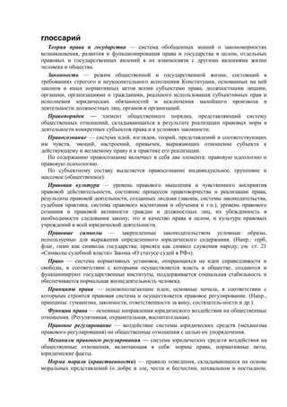 глоссарий
Теория права и государства — система обобщенных знаний о закономерностях
возникновения, развития и функционирования пpaвa и государства в целом, отдельных
правовых и государственных явлений в их взаимосвязи с другими явлениями жизни
человека и общества.
Законность — режим общественной и государственной жизни, состоящий в
требованиях cтpoгoго и неукоснительного исполнения Конституции, основанных на ней
законов и иных нормативных актов всеми субъектами права, должностными лицами,
органами, организациями и гражданами, реального использования субъективных прав и
исполнения юридических обязанностей и исключения малейшего произвола в
деятельности должностных лиц, органов и организаций.
Правопорядок — элемент общественного порядка, представляющий систему
общественных отношений, складывающихся в результате реализации правовых норм в
деятельности конкретных субъектов права и в условиях законности.
Правосознание — система идей, взглядов, теорий, представлений и соответствующих
им чувств, эмоций, настроений, привычек, выражающих отношение субъекта к
действующему и желаемому праву и к практике его реализации.
По содержанию правосознание включает в себя два элемента: правовую идеологию и
правовую психологию.
По субъектному составу выделяется правосознание индивидуальное, групповое и
массовое (общественное).
Правовая культура — уровень правового мышления и чувственного восприятия
правовой действительности, состояние процессов правотворчества и реализации права,
результаты правовой деятельности, созданных людьми (законы, системы законодательства,
судебная практика, система правового воспитания и обучения и т.п.), уровень правового
сознания и правовой активности граждан и должностных лиц, их убежденность в
необходимости следования закону; это и качество права в целом, и культура правовых
учреждений и всей юридической деятельности.
Правовые символы — закрепленные законодательством условные образы,
используемые для выражения определенного юридического содержания. (Напр.: герб,
флаг, гимн как символы государства; присяга как символ служения народу, см. ст. 21
«Символы судебной власти» Закона «О статусе судей в РФ»).
Право — система нормативных установок, опирающихся на идеи справедливости и
свободы, в соответствии с которыми осуществляется власть в обществе, создаются и
функционируют государственные институты, поддерживается социальная стабильность и
обеспечивается нормальная жизнедеятельность человека.
Принципы права — основополагающие идеи, основные начала, в соответствии с
которыми строится правовая система и осуществляется правовое регулирование. (Напр.,
принципы: гуманизма, законности, ответственности за вину, состязатель-ности и др.).
Функции права — основные направления юридического воздействия на общественные
отношения. (Регулятивная, охранительная, воспитательная).
Правовое регулирование — воздействие системы юридических средств (механизма
правового регулирования) на общественные отношения с целью их упорядочения.
Механизм правового регулирования — система юридических средств воздействия на
общественные отношения, включающая в себя: нормы права, нормативные акты,
юридические факты.
Норма морали (нравственности) — правило поведения, складывающееся на основе
моральных представлений (о добре и зле, чести и бесчестии, похвальном и постыдном,
 