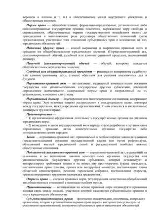 хорошем и плохом и т. п.) и обеспечиваемое силой внутреннего убеждения и
общественным мнением.
Нормы права — общеобязательные, формально-определен-ные, установленные либо
санкционированные государством правила поведения, выражающие меру свободы и
справедливости, обеспечиваемые мерами государственного воздействия вплоть до
принуждения и выполняющие роль регулятора общественных отношений путем
предоставления участникам этих отношений субъективных прав и возложения на них
юридических обязанностей.
Источник (форма) права — способ выражения и закрепления правовых норм и
придания им общеобязательного юридического значения. (Нормативно-правовой акт,
санкционированный обычай, судебный или административный прецедент, нормативный
договор).
Правовой (санкционированный) обычай — обычай, которому придается
общеобязательное юридическое значение.
Судебный или административный прецедент — решение по конкретному судебному
или административному делу, ставшее образцом для решения аналогичных дел в
будущем.
Нормативно-правовой акт — акт-документ, издаваемый компетентными органами
государства или уполномоченными государством другими субъектами, имеющий
определенное наименование, содержащий нормы права и направленный на их
установление, изменение или отмену.
Нормативный договор — двусторонние или многосторонние соглашения, содержащие
нормы права. Этот источник широко распространен в международном праве: договоры
между государствами, международными организациями. К ним относятся и коллективные
договоры в трудовом праве.
Правотворчество —
• 1) организационно оформленная деятельность государственных органов по созданию
юридических норм;
• 2) возведение в закон государственной воли народа путем разработки и установления
нормативных правовых актов компетентными органами государства либо
непосредственно самим народом.
Закон — нормативно-правовой акт, принимаемый в особом порядке законодательными
(представительными) органами государственной власти или путем референдума,
обладающий высшей юридической силой и регулирующий наиболее важные
общественные отношения.
Подзаконный нормативно-правовой акт — нормативно-пpaвовой акт, издаваемый на
основании и во исполнение законов компетентными органами государства или
уполномоченными государством другими субъектами, который детализирует и
конкретизирует требования закона и не может ему противоречить (указы президента,
постановления правительства, приказ или инструкция министра, постановление главы
областной администрации, решение городского собрания, постановление старосты,
правила внутреннего трудового распорядка предприятия).
Отрасль права — система правовых норм, регулирующих качественно-обособленный
вид общественных отношений с помощью особого метода.
Правоотношение — возникающая на основе правовых норм индивидуализированная
волевая связь между людьми, участники которой наделяются субъективными правами и
несут юридические обязанности.
Субъекты правоотношения (права) — физические лица (граждане, иностранцы, апатриды) и
организации, которые в установленном нормами права порядке выступают (могут выступать)
участниками правоотношений, носителями субъективных прав и юридических обязанностей.
 