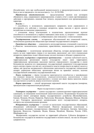 (бездействия), хотя при необходимой внимательности и предусмотрительности должно
было и могло предвидеть эти последствия (п. 3 ст. 26 УК РФ).
Юридическая ответственность — предусмотренная законом или договором
обязанность лица, совершившего правонарушение, отдавать отчет о своих противоправных
действиях и претерпевать лишения благ личного, имущественного или организационного
характера.
Власть —
• способность и возможность управляющего направлять волю управляемого и
регулировать его действия с помощью авторитета, права, насилия и других средств
воздействия на поведение управляемого;
• отношения между властвующим и подвластным, предполагающие наличие
способности и возможности у первого навязывать свою волю, а у второго — способности
подчиняться велениям первого и сообразовывать свое поведение с этими велениями.
Государственная власть — исторически обусловленный вид социальной власти,
политическое руководство обществом при помощи государственного аппарата.
Гражданское общество — совокупность негосударственных отношений и институтов
в обществе: экономических, социальных, нравственных, национальных, религиозных и
т.д.
Государство — политическая организация общества, которая распространяет свою
власть на всю территорию страны и ее население, располагает для этого специальным
аппаратом управления, издает обязательные для всех веления и обладает суверенитетом.
Признаки государства в современном представлении — наличие публичной власти,
территориальная организация власти (государство имеет свою территорию);
территориальная организация населения (жители определенного государства в своем
большинстве являются его гражданами); государственный суверенитет (государственная
власть внутри страны и во вне ее); легитимность власти (опора власти на народ); налоги и
займы, как средства материального обеспечения деятельности государства; специальный
аппарат управления обществом; организация жизни на правовых началах; наличие
государственной символики; государственный язык.
Форма государства — форма государства характеризуется способностью к трансформации
под влиянием множества экономических, социально-политических, идеологических и иных
факторов. Государство можно охарактеризовать с позиции трех форм: формы правления, формы
государственного устройства, формы политического режима.
Форма правления — способ организации верховной власти государства (монархия,
президентская и парламентская республики).
Форма государственного устройства
Унитарное государство — единое государство с административно-территориальными
единицами, не имеющими политической самостоятельности. Подавляющее большинство
государств имеют унитарную форму государственного устройства (Великобритания,
Греция, Испания, Италия, Норвегия, Португалия, Финляндия, Франция, Швеция, Япония
и др.). Унитаризм предполагает централизацию всего государственного аппарата,
контроль над муниципальными органами.
Федеративное государство — состоит из нескольких государственных образований,
обладающих собственной компетенцией. Имеется федеральная конституция и
конституции входящих государственных образований: Австралия, Австрия, Аргентина,
Бразилия, Венесуэла, Германия, Индия, Канада, Малайзия, Мексика, Россия, США,
Швейцария и др.
Федеративное государство состоит из территорий субъектов. Субъекты федерации в
большинстве государств не являются государствами в полном смысле, так как не обладают
суверенитетом.
 