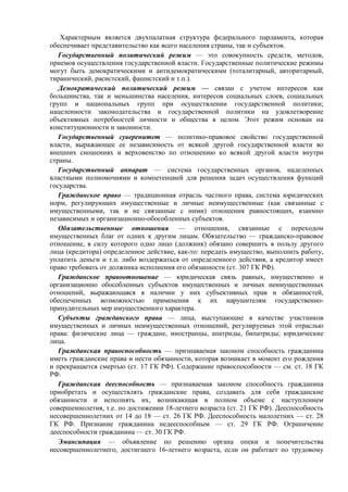 Характерным является двухпалатная структура федерального парламента, которая
обеспечивает представительство как всего населения страны, так и субъектов.
Государственный политический режим — это совокупность средств, методов,
приемов осуществления государственной власти. Государственные политические режимы
могут быть демократическими и антидемократическими (тоталитарный, авторитарный,
тиранический, расистский, фашистский и т.п.).
Демократический политический режим — связан с учетом интересов как
большинства, так и меньшинства населения, интересов социальных слоев, социальных
групп и национальных групп при осуществлении государственной политики;
нацеленности законодательства и государственной политики на удовлетворение
объективных потребностей личности и общества в целом. Этот режим основан на
конституционности и законности.
Государственный суверенитет — политико-правовое свойство государственной
власти, выражающее ее независимость от всякой другой государственной власти во
внешних сношениях и верховенство по отношению ко всякой другой власти внутри
страны.
Государственный аппарат — система государственных органов, наделенных
властными полномочиями и компетенцией для решения задач осуществления функций
государства.
Гражданское право — традиционная отрасль частного права, система юридических
норм, регулирующих имущественные и личные неимущественные (как связанные с
имущественными, так и не связанные с ними) отношения равностоящих, взаимно
независимых и организационно-обособленных субъектов.
Обязательственные отношения — отношения, связанные с переходом
имущественных благ от одних к другим лицам. Обязательство — гражданско-правовое
отношение, в силу которого одно лицо (должник) обязано совершить в пользу другого
лица (кредитора) определенное действие, как-то: передать имущество, выполнить работу,
уплатить деньги и т.п. либо воздержаться от определенного действия, а кредитор имеет
право требовать от должника исполнения его обязанности (ст. 307 ГК РФ).
Гражданское правоотношение — юридическая связь равных, имущественно и
организационно обособленных субъектов имущественных и личных неимущественных
отношений, выражающаяся в наличии у них субъективных прав и обязанностей,
обеспеченных возможностью применения к их нарушителям государственно-
принудительных мер имущественного характера.
Субъекты гражданского права — лица, выступающие в качестве участников
имущественных и личных неимущественных отношений, регулируемых этой отраслью
права: физические лица — граждане, иностранцы, апатриды, бипатриды; юридические
лица.
Гражданская правоспособность — признаваемая законом способность гражданина
иметь гражданские права и нести обязанности, которая возникает в момент его рождения
и прекращается смертью (ст. 17 ГК РФ). Содержание правоспособности — см. ст. 18 ГК
РФ.
Гражданская дееспособность — признаваемая законом способность гражданина
приобретать и осуществлять гражданские права, создавать для себя гражданские
обязанности и исполнять их, возникающая в полном объеме с наступлением
совершеннолетия, т.е. по достижении 18-летнего возраста (ст. 21 ГК РФ). Дееспособность
несовершеннолетних от 14 до 18 — ст. 26 ГК РФ. Дееспособность малолетних — ст. 28
ГК РФ. Признание гражданина недееспособным — ст. 29 ГК РФ. Ограничение
дееспособности гражданина — ст. 30 ГК РФ.
Эмансипация — объявление по решению органа опеки и попечительства
несовершеннолетнего, достигшего 16-летнего возраста, если он работает по трудовому
 