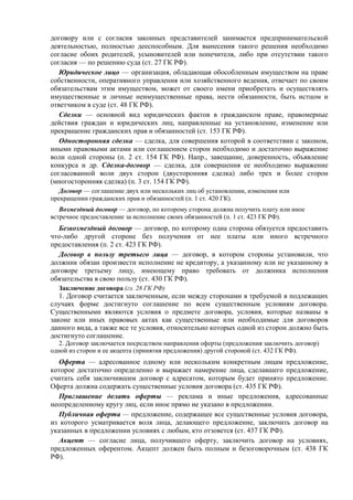 договору или с согласия законных представителей занимается предпринимательской
деятельностью, полностью дееспособным. Для вынесения такого решения необходимо
согласие обоих родителей, усыновителей или попечителя, либо при отсутствии такого
согласия — по решению суда (ст. 27 ГК РФ).
Юридическое лицо — организация, обладающая обособленным имуществом на праве
собственности, оперативного управления или хозяйственного ведения, отвечает по своим
обязательствам этим имуществом, может от своего имени приобретать и осуществлять
имущественные и личные неимущественные права, нести обязанности, быть истцом и
ответчиком в суде (ст. 48 ГК РФ).
Сделки — основной вид юридических фактов в гражданском праве, правомерные
действия граждан и юридических лиц, направленные на установление, изменение или
прекращение гражданских прав и обязанностей (ст. 153 ГК РФ).
Односторонняя сделка — сделка, для совершения которой в соответствии с законом,
иными правовыми актами или соглашением сторон необходимо и достаточно выражение
воли одной стороны (п. 2 ст. 154 ГК РФ). Напр., завещание, доверенность, объявление
конкурса и др. Сделка-договор — сделка, для совершения ее необходимо выражение
согласованной воли двух сторон (двусторонняя сделка) либо трех и более сторон
(многосторонняя сделка) (п. 3 ст. 154 ГК РФ).
Договор — соглашение двух или нескольких лиц об установлении, изменении или
прекращении гражданских прав и обязанностей (п. 1 ст. 420 ГК).
Возмездный договор — договор, по которому сторона должна получить плату или иное
встречное предоставление за исполнение своих обязанностей (п. 1 ст. 423 ГК РФ).
Безвозмездный договор — договор, по которому одна сторона обязуется предоставить
что-либо другой стороне без получения от нее платы или иного встречного
предоставления (п. 2 ст. 423 ГК РФ).
Договор в пользу третьего лица — договор, в котором стороны установили, что
должник обязан произвести исполнение не кредитору, а указанному или не указанному в
договоре третьему лицу, имеющему право требовать от должника исполнения
обязательства в свою пользу (ст. 430 ГК РФ).
Заключение договора (гл. 28 ГК РФ)
1. Договор считается заключенным, если между сторонами в требуемой в подлежащих
случаях форме достигнуто соглашение по всем существенным условиям договора.
Существенными являются условия о предмете договора, условия, которые названы в
законе или иных правовых актах как существенные или необходимые для договоров
данного вида, а также все те условия, относительно которых одной из сторон должно быть
достигнуто соглашение.
2. Договор заключается посредством направления оферты (предложения заключить договор)
одной из сторон и ее акцепта (принятия предложения) другой стороной (ст. 432 ГК РФ).
Оферта — адресованное одному или нескольким конкретным лицам предложение,
которое достаточно определенно и выражает намерение лица, сделавшего предложение,
считать себя заключившим договор с адресатом, которым будет принято предложение.
Оферта должна содержать существенные условия договора (ст. 435 ГК РФ).
Приглашение делать оферты — реклама и иные предложения, адресованные
неопределенному кругу лиц, если иное прямо не указано в предложении.
Публичная оферта — предложение, содержащее все существенные условия договора,
из которого усматривается воля лица, делающего предложение, заключить договор на
указанных в предложении условиях с любым, кто отзовется (ст. 437 ГК РФ).
Акцепт — согласие лица, получившего оферту, заключить договор на условиях,
предложенных оферентом. Акцепт должен быть полным и безоговорочным (ст. 438 ГК
РФ).
 