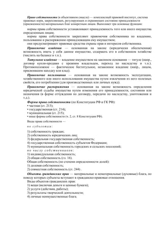 Право собственности (в объективном смысле) — комплексный правовой институт, система
правовых норм, закрепляющих, регулирующих и охраняющих состояние принадлежности
(присвоенности) материальных благ конкретным лицам. Выполняет три основные функции:
нормы права собственности устанавливают принадлежность того или иного имущества
определенным лицам;
нормы права собственности закрепляют правомочия собственника по владению,
пользованию и распоряжению принадлежащим ему имуществом;
они предусматривают правовые средства охраны прав и интересов собственника.
Правомочие владения — основанная на законе (юридически обеспеченная)
возможность иметь у себя данное имущество, содержать его в собственном хозяйстве
(числить на балансе и т.п.).
Титульное владение — владение имуществом на законном основании — титуле (напр.,
договор купли-продажи с прежним владельцем, переход по наследству и т.п.).
Противоположное — фактическое беститульное, незаконное владение (напр., лицом,
присвоившим находку или клад).
Правомочие пользования — основанная на законе возможность эксплуатации,
хозяйственного или иного использования имущества путем извлечения из него полезных
свойств, его потребления (для производственных или личных нужд).
Правомочие распоряжения — основанная на законе возможность определения
юридической судьбы имущества путем изменения его принадлежности, состояния или
назначения (в форме отчуждения по договору, передачи по наследству, уничтожения и
т.д.).
Формы права собственности (по Конституции РФ и ГК РФ):
• частная (ст. 213);
• государственная (ст. 214);
• муниципальная (ст. 215);
• иные формы собственности (ч. 2, ст. 8 Конституции РФ).
Виды права собственности —
п о с у б ъ е к т а м :
1) собственность граждан;
2) собственность юридических лиц;
3) федеральная государственная собственность;
4) государственная собственность субъектов Федерации;
5) муниципальная собственность городских и сельских поселений;
п о ч и с л у с о б с т в е н н и к о в :
1) индивидуальная собственность;
2) общая собственность (гл. 16).
Общая собственность (по степени определенности долей):
1) долевая собственность;
2) совместная собственность (ст. 244) .
Объекты гражданских прав — материальные и нематериальные (духовные) блага, по
поводу которых субъекты вступают в гражданско-правовые отношения.
Виды объектов гражданских прав:
1) вещи (включая деньги и ценные бумаги);
2) услуги (действия, работы);
3) результаты творческой деятельности;
4) личные неимущественные блага.
 