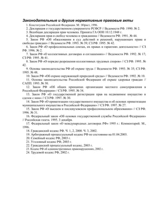 Законодательные и другие нормативные правовые акты
1. Конституция Российской Федерации. М.: Юрист, 1996.
2. Декларация о государственном суверенитете РСФСР // Ведомости РФ. 1990. № 2.
3. Всеобщая декларация прав человека. Принята ГА ООН 10.12.1948 г.
4. Декларация прав и свобод человека и гражданина // Ведомости РФ. 1991. № 44.
5. Закон РФ «Об обжаловании в суд действий и решений, нарушающих права и
свободы граждан» // Ведомости РФ. 1993. № 39; СЗ РФ. 1995. № 42.
6. Закон РФ «О профессиональных союзах, их правах и гарантиях деятельности» // СЗ
РФ. 1996. № 2.
7. Закон РФ «О коллективных договорах и соглашениях» // Ведомости РФ. 1992. № 17;
СЗ РФ. 1995. № 41.
8. Закон РФ «О порядке разрешения коллективных трудовых споров» // СЗ РФ. 1995. №
42.
9. Основы законодательства РФ об охране труда // Ведомости РФ. 1993. № 35; СЗ РФ.
1995. № 48.
10. Закон РФ «Об охране окружающей природной среды» // Ведомости РФ. 1992. № 10.
11. Основы законодательства Российской Федерации об охране здоровья граждан //
САПП. 1993. № 30.
12. Закон РФ «Об общих принципах организации местного самоуправления в
Российской Федерации» / СЗ РФ. 1995. № 34.
13. Закон РФ «О государственной регистрации прав на недвижимое имущество и
сделок с ним» // СЗ РФ. 1997. № 30.
14. Закон РФ «О приватизации государственного имущества и об основах приватизации
муниципального имущества в Российской Федерации» // СЗ РФ. 1997. № 27.
15. Закон РФ «О высшем и послевузовском профессиональном образовании» // СЗ РФ.
1996. № 31.
16. Федеральный закон «Об основах государственной службы Российской Федерации»
// Российская газета. 1995. 3 декабря.
17. Федеральный закон «О международных договорах РФ» 1995 г.: Комментарий. М.,
1996.
18. Гражданский кодекс РФ. Ч. 1, 2, 2000. Ч. 3, 2002.
19. Арбитражный процессуальный кодекс РФ по состоянию на 01.04.2003.
20. Семейный кодекс РФ, 2003 г.
21. Уголовный кодекс РФ, 2003 г.
22. Гражданский процессуальный кодекс, 2003 г.
23. Кодекс РФ об административных правонарушениях, 2002 г.
24. Трудовой кодекс РФ, 2002 г.
 