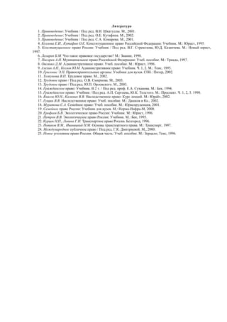 Литература
1. Правоведение: Учебник / Под ред. В.И. Шкатуллы. М., 2001.
2. Правоведение: Учебник / Под ред. О.Е. Кутафина. М., 2002.
3. Правоведение: Учебник / Под ред. С.А. Комарова. М., 2001.
4. Козлова Е.И., Кутафин О.Е. Конституционное право Российской Федерации: Учебник. М.: Юрист, 1995.
5. Конституционное право России: Учебник / Под ред. В.Г. Стрекозова, Ю.Д. Казанчева. М.: Новый юрист,
1997.
6. Лазарев Б.М. Что такое правовое государство? М.: Знание, 1990.
7. Писарев А.Н. Муниципальное право Российской Федерации: Учеб. пособие. М.: Триада, 1997.
8. Овсянко Д.М. Административное право: Учеб. пособие. М.: Юрист, 1996.
9. Алехин А.П., Козлов Ю.М. Административное право: Учебник. Ч. 1, 2. М.: Теис, 1995.
10. Григонис Э.П. Правоохранительные органы: Учебник для вузов. СПб.: Питер, 2002.
11. Толкунова В.П. Трудовое право. М., 2002.
12. Трудовое право / Под ред. О.В. Смирнова. М., 2003.
13. Трудовое право / Под ред. Ю.П. Орловского. М., 2003.
14. Гражданское право: Учебник. В 2 т. / Под ред. проф. Е.А. Суханова. М.: Бек, 1994.
15. Гражданское право: Учебник / Под ред. А.П. Сергеева, Ю.К. Толстого. М.: Проспект. Ч. 1, 2, 3. 1998.
16. Власов Ю.Н., Калинин В.В. Наследственное право: Курс лекций. М.: Юрайт, 2002.
17. Гущин В.В. Наследственное право: Учеб. пособие. М.: Дашков и Ко., 2002.
18. Муратова С.А. Семейное право: Учеб. пособие. М.: Юриспруденция, 2001.
19. Семейное право России: Учебник для вузов. М.: Норма-Инфра-М, 2000.
20. Ерофеев Б.В. Экологическое право России: Учебник. М.: Юрист, 1996.
21. Петров В.В. Экологическое право России: Учебник. М.: Бек, 1995.
22. Курцев Н.П., Левина Г.Н. Транспортное право России. Белгород, 1996.
23. Новиков В.М., Иваницкий Н.М. Основы транспортного права. М.: Транспорт, 1997.
24. Международное публичное право / Под ред. Г.К. Дмитриевой. М., 2000.
25. Новое уголовное право России. Общая часть: Учеб. пособие. М.: Зерцало; Теис, 1996.
 