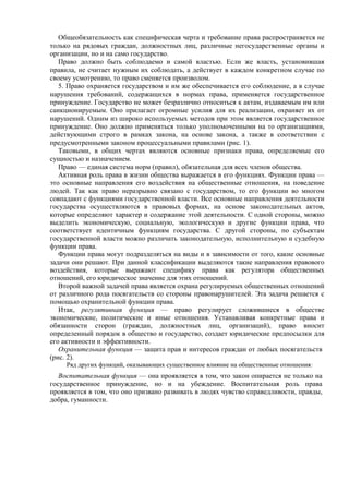 Общеобязательность как специфическая черта и требование права распространяется не
только на рядовых граждан, должностных лиц, различные негосударственные органы и
организации, но и на само государство.
Право должно быть соблюдаемо и самой властью. Если же власть, установившая
правила, не считает нужным их соблюдать, а действует в каждом конкретном случае по
своему усмотрению, то право сменяется произволом.
5. Право охраняется государством и им же обеспечивается его соблюдение, а в случае
нарушения требований, содержащихся в нормах права, применяется государственное
принуждение. Государство не может безразлично относиться к актам, издаваемым им или
санкционируемым. Оно прилагает огромные усилия для их реализации, охраняет их от
нарушений. Одним из широко используемых методов при этом является государственное
принуждение. Оно должно применяться только уполномоченными на то организациями,
действующими строго в рамках закона, на основе закона, а также в соответствии с
предусмотренными законом процессуальными правилами (рис. 1).
Таковыми, в общих чертах являются основные признаки права, определяемые его
сущностью и назначением.
Право — единая система норм (правил), обязательная для всех членов общества.
Активная роль права в жизни общества выражается в его функциях. Функции права —
это основные направления его воздействия на общественные отношения, на поведение
людей. Так как право неразрывно связано с государством, то его функции во многом
совпадают с функциями государственной власти. Все основные направления деятельности
государства осуществляются в правовых формах, на основе законодательных актов,
которые определяют характер и содержание этой деятельности. С одной стороны, можно
выделить экономическую, социальную, экологическую и другие функции права, что
соответствует идентичным функциям государства. С другой стороны, по субъектам
государственной власти можно различать законодательную, исполнительную и судебную
функции права.
Функции права могут подразделяться на виды и в зависимости от того, какие основные
задачи они решают. При данной классификации выделяются такие направления правового
воздействия, которые выражают специфику права как регулятора общественных
отношений, его юридическое значение для этих отношений.
Второй важной задачей права является охрана регулируемых общественных отношений
от различного рода посягательств со стороны правонарушителей. Эта задача решается с
помощью охранительной функции права.
Итак, регулятивная функция — право регулирует сложившиеся в обществе
экономические, политические и иные отношения. Устанавливая конкретные права и
обязанности сторон (граждан, должностных лиц, организаций), право вносит
определенный порядок в общество и государство, создает юридические предпосылки для
его активности и эффективности.
Охранительная функция — защита прав и интересов граждан от любых посягательств
(рис. 2).
Ряд других функций, оказывающих существенное влияние на общественные отношения:
Воспитательная функция — она проявляется в том, что закон опирается не только на
государственное принуждение, но и на убеждение. Воспитательная роль права
проявляется в том, что оно призвано развивать в людях чувство справедливости, правды,
добра, гуманности.
 