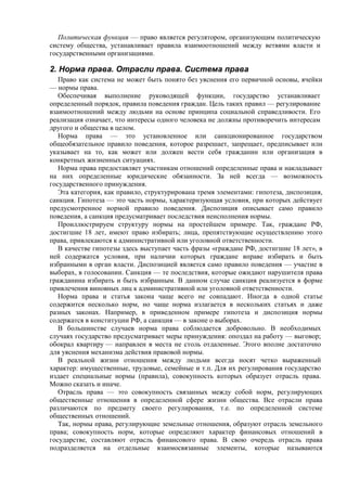 Политическая функция — право является регулятором, организующим политическую
систему общества, устанавливает правила взаимоотношений между ветвями власти и
государственными организациями.
2. Норма права. Отрасли права. Система права
Право как система не может быть понято без уяснения его первичной основы, ячейки
— нормы права.
Обеспечивая выполнение руководящей функции, государство устанавливает
определенный порядок, правила поведения граждан. Цель таких правил — регулирование
взаимоотношений между людьми на основе принципа социальной справедливости. Его
реализация означает, что интересы одного человека не должны противоречить интересам
другого и общества в целом.
Норма права — это установленное или санкционированное государством
общеобязательное правило поведения, которое разрешает, запрещает, предписывает или
указывает на то, как может или должен вести себя гражданин или организация в
конкретных жизненных ситуациях.
Норма права предоставляет участникам отношений определенные права и накладывает
на них определенные юридические обязанности. За ней всегда — возможность
государственного принуждения.
Эта категория, как правило, структурирована тремя элементами: гипотеза, диспозиция,
санкция. Гипотеза — это часть нормы, характеризующая условия, при которых действует
предусмотренное нормой правило поведения. Диспозиция описывает само правило
поведения, а санкция предусматривает последствия неисполнения нормы.
Проиллюстрируем структуру нормы на простейшем примере. Так, граждане РФ,
достигшие 18 лет, имеют право избирать; лица, препятствующие осуществлению этого
права, привлекаются к административной или уголовной ответственности.
В качестве гипотезы здесь выступает часть фразы «граждане РФ, достигшие 18 лет», в
ней содержатся условия, при наличии которых граждане вправе избирать и быть
избранными в орган власти. Диспозицией является само правило поведения — участие в
выборах, в голосовании. Санкция — те последствия, которые ожидают нарушителя права
гражданина избирать и быть избранным. В данном случае санкция реализуется в форме
привлечения виновных лиц к административной или уголовной ответственности.
Норма права и статья закона чаще всего не совпадают. Иногда в одной статье
содержится несколько норм, но чаще норма излагается в нескольких статьях и даже
разных законах. Например, в приведенном примере гипотеза и диспозиция нормы
содержатся в конституции РФ, а санкция — в законе о выборах.
В большинстве случаев норма права соблюдается добровольно. В необходимых
случаях государство предусматривает меры принуждения: опоздал на работу — выговор;
обокрал квартиру — направлен в места не столь отдаленные. Этого вполне достаточно
для уяснения механизма действия правовой нормы.
В реальной жизни отношения между людьми всегда носят четко выраженный
характер: имущественные, трудовые, семейные и т.п. Для их регулирования государство
издает специальные нормы (правила), совокупность которых образует отрасль права.
Можно сказать и иначе.
Отрасль права — это совокупность связанных между собой норм, регулирующих
общественные отношения в определенной сфере жизни общества. Все отрасли права
различаются по предмету своего регулирования, т.е. по определенной системе
общественных отношений.
Так, нормы права, регулирующие земельные отношения, образуют отрасль земельного
права; совокупность норм, которые определяют характер финансовых отношений в
государстве, составляют отрасль финансового права. В свою очередь отрасль права
подразделяется на отдельные взаимосвязанные элементы, которые называются
 