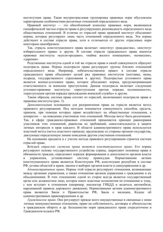 институтами права. Такая внутриотраслевая группировка правовых норм обусловлена
характерными особенностями различных отношений определенного вида.
Правовой институт — это обособленный комплекс правовых норм, являющихся
специфической частью отрасли права и регулирующих разновидность определенного вида
общественных отношений. В отличие от отраслей права правовой институт объединяет
нормы, которые регулируют лишь часть отношений определенного вида. Эти нормы
действуют в составе отрасли права, хотя и отличаются от других отраслевых норм
некоторым своеобразием.
Так, отрасль конституционного права включает «институт гражданства», «институт
избирательного права» и другие. В составе отрасли гражданского права имеются
правовые институты «купли-продажи», «найма жилого помещения», «комиссии»,
«дарения».
Родственные институты одной и той же отрасли права в своей совокупности образуют
подотрасль права. Нормы подотрасли права регулируют группы близких отношений
определенного вида. Например, «обязательственное право» в составе отрасли
гражданского права объединяет целый ряд правовых институтов (поставки, мены,
подряда, государственного страхования и другие). Подотраслью уголовного права
является военно-уголовное право, которое объединяет нормы, предусматривающие
ответственность за воинские преступления. Данная подотрасль включает следующие
уголовно-правовые институты: «преступления против порядка подчиненности»,
«преступления против порядка прохождения воинской службы» и другие.
Таким образом, система права состоит из отраслей, включающих подотрасли права и
правовые институты (рис. 3).
Дополнительным основанием для разграничения права на отрасли является метод
правового регулирования. Под методом понимается совокупность способов, средств,
приемов, при помощи которых право воздействует на общественные отношения, а
конкретно — на поведение участников этих отношений. Методы могут быть различными.
Так, в сфере гражданско-правовых отношений применяется принцип равноправия
участников этих отношений, равенства их требований, самостоятельности в защите
личных интересов и прав каждого. В области административного права используется
властный метод (метод властного приказа), предписание со стороны органов государства,
диктующее определенную линию поведения другим участникам отношений.
На основании предмета и с учетом метода правового регулирования строится система
отраслей права.
Ведущей отраслью системы права является конституционное право. Его нормы
регулируют основы государственного устройства страны, закрепляют основные права и
обязанности граждан, определяют порядок формирования и деятельности органов власти
и управления, устанавливают систему правосудия. Нормативными актами
конституционного права являются Конституция РФ, конституции республик в составе
РФ, уставы областей и краев, законы о выборах органов власти и самоуправления и др.
Административное право. Нормы этой отрасли регулируют отношения, возникающие
между органами управления, а также отношения органов управления с гражданами и их
объединениями. В этих отношениях одной из сторон всегда является государственный
орган или должностное лицо, которое имеет властные полномочия по отношению к тому,
с кем вступает в отношения (например, инспектор ГИБДД и водитель автомобиля,
нарушивший правила дорожного движения). Нормативными актами административного
права являются Закон о Правительстве РФ, Закон о милиции, Кодекс об
административных правонарушениях и др.
Гражданское право. Оно регулирует прежде всего имущественные и связанные с ними
личные неимущественные отношения, право на собственность, договоры и обязательства
в гражданском обороте и др. Большинство норм гражданского права сосредоточено в
Гражданском кодексе РФ.
 