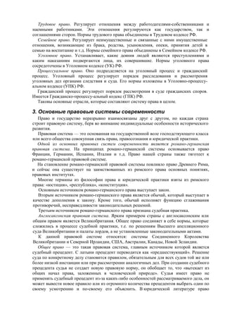 Трудовое право. Регулирует отношения между работодателями-собственниками и
наемными работниками. Эти отношения регулируются как государством, так и
соглашениями сторон. Нормы трудового права объединены в Трудовом кодексе РФ.
Семейное право. Регулирует неимущественные и связанные с ними имущественные
отношения, возникающие из брака, родства, усыновления, опеки, принятия детей в
семью на воспитание и т.д. Нормы семейного права объединены в Семейном кодексе РФ.
Уголовное право. Устанавливает, какие деяния людей являются преступлениями и
каким наказаниям подвергаются лица, их совершившие. Нормы уголовного права
сосредоточены в Уголовном кодексе (УК) РФ.
Процессуальное право. Оно подразделяется на уголовный процесс и гражданский
процесс. Уголовный процесс регулирует порядок расследования и рассмотрения
уголовных дел органами следствия и суда. Его нормы изложены в Уголовно-процессу-
альном кодексе (УПК) РФ.
Гражданский процесс регулирует порядок рассмотрения в суде гражданских споров.
Имеется Гражданско-процессу-альный кодекс (ГПК) РФ.
Таковы основные отрасли, которые составляют систему права в целом.
3. Основные правовые системы современности
Право и государство неразрывно взаимосвязаны друг с другом, но каждая страна
строит правовую систему, беря во внимание индивидуальные особенности исторического
развития.
Правовая система — это основанная на государственной воле господствующего класса
или всего общества совокупная связь права, правосознания и юридической практики.
Одной из основных правовых систем современности является романо-германская
правовая система. На принципах романо-германской системы основывается право
Франции, Германии, Испании, Италии и т.д. Право нашей страны также тяготеет к
романо-германской правовой системе.
На становление романо-германской правовой системы повлияло право Древнего Рима,
и сейчас она существует на заимствованных из римского права основных понятиях,
правовых институтах.
Многие термины из философии права и юридической практики взяты из римского
права: «юстиция», «республика», «конституция».
Основным источником романо-германского права выступает закон.
Вторым источником романо-германского права является обычай, который выступает в
качестве дополнения к закону. Кроме того, обычай исполняет функцию сглаживания
противоречий, несправедливости законодательных решений.
Третьим источником романо-германского права признана судебная практика.
Англосаксонская правовая система. Ярким примером страны с англосаксонским или
общим правом является Великобритания. Общее право соединяет в себе нормы, которые
сложились в процессе судебной практики, т.е. по решениям Высшего апелляционного
суда Великобритании и палаты лордов, а не установленные законодательными актами.
К данной правовой системе относятся: системы Соединенного Королевства
Великобритании и Северной Ирландии, США, Австралии, Канады, Новой Зеландии.
Общее право — это такая правовая система, главным источником которой является
судебный прецедент. С латыни прецедент переводится как «предшествующий». Решение
суда по конкретному делу становится правилом, обязательным для всех судов той же или
более низкой инстанции или при рассмотрении аналогичных дел. При создании судебного
прецедента судья не создает новую правовую норму, он обобщает то, что «вытекает из
общих начал права, заложенных в человеческой природе». Судья имеет право не
применять судебный прецедент из-за каких-либо особенностей рассматриваемого дела, он
может вывести новое правило или из огромного количества прецедентов выбрать один по
своему усмотрению и по-своему его объяснить. В юридической литературе право
 