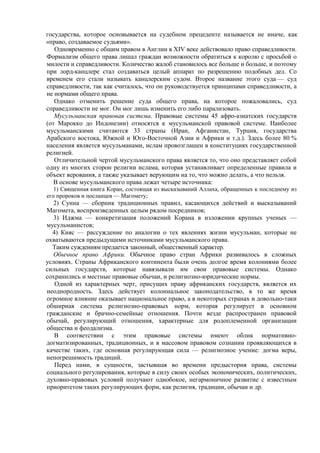 государства, которое основывается на судебном прецеденте называется не иначе, как
«право, создаваемое судьями».
Одновременно с общим правом в Англии в XIV веке действовало право справедливости.
Формализм общего права лишал граждан возможности обратиться к королю с просьбой о
милости и справедливости. Количество жалоб становилось все больше и больше, и поэтому
при лорд-канцлере стал создаваться целый аппарат по разрешению подобных дел. Со
временем его стали называть канцлерским судом. Второе название этого суда — суд
справедливости, так как считалось, что он руководствуется принципами справедливости, а
не нормами общего права.
Однако отменить решение суда общего права, на которое пожаловались, суд
справедливости не мог. Он мог лишь изменить его либо парализовать.
Мусульманская правовая система. Правовые системы 45 афро-азиатских государств
(от Марокко до Индонезии) относятся к мусульманской правовой системе. Наиболее
мусульманскими считаются 33 страны (Иран, Афганистан, Турция, государства
Арабского востока, Южной и Юго-Восточной Азии и Африки и т.д.). Здесь более 80 %
населения является мусульманами, ислам провозглашен в конституциях государственной
религией.
Отличительной чертой мусульманского права является то, что оно представляет собой
одну из многих сторон религии ислама, которая устанавливает определенные правила и
объект верования, а также указывает верующим на то, что можно делать, а что нельзя.
В основе мусульманского права лежат четыре источника:
1) Священная книга Коран, состоящая из высказываний Аллаха, обращенных к последнему из
его пророков и посланцев — Магомету;
2) Сунна — сборник традиционных правил, касающихся действий и высказываний
Магомета, воспроизведенных целым рядом посредников;
3) Иджма — конкретизация положений Корана в изложении крупных ученых —
мусульманистов;
4) Кияс — рассуждение по аналогии о тех явлениях жизни мусульман, которые не
охватываются предыдущими источниками мусульманского права.
Таким суждениям предается законный, общественный характер.
Обычное право Африки. Обычное право стран Африки развивалось в сложных
условиях. Страны Африканского континента были очень долгое время колониями более
сильных государств, которые навязывали им свои правовые системы. Однако
сохранились и местные правовые обычаи, и религиозно-юридические нормы.
Одной из характерных черт, присущих праву африканских государств, является их
неоднородность. Здесь действует колониальное законодательство, в то же время
огромное влияние оказывает национальное право, а в некоторых странах и довольно-таки
обширная система религиозно-правовых норм, которая регулирует в основном
гражданские и брачно-семейные отношения. Почти везде распространен правовой
обычай, регулирующий отношения, характерные для родоплеменной организации
общества и феодализма.
В соответствии с этим правовые системы имеют облик нормативно-
догматизированных, традиционных, и в массовом правовом сознании проявляющихся в
качестве таких, где основная регулирующая сила — религиозное учение: догма веры,
непогрешимость традиций.
Перед нами, в сущности, застывшая во времени предыстория права, системы
социального регулирования, которые в силу своих особых экономических, политических,
духовно-правовых условий получают однобокое, негармоничное развитие с известным
приоритетом таких регулирующих форм, как религия, традиции, обычаи и др.
 