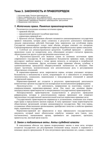Тема 3. ЗАКОННОСТЬ И ПРАВОПОРЯДОК
1. Источники права. Понятие правотворчества.
2. Закон и подзаконные акты. Акты судебной власти.
3. Законность, правопорядок, общественный порядок, общественная безопасность.
4. Правосознание, правомерное поведение, правонарушение, преступление.
5. Юридическая ответственность.
1. Источники права. Понятие правотворчества
Различаются следующие основные источники права:
— правовой обычай;
— юридический прецедент (судебная практика);
— нормативно-правовой акт.
1. Правовой обычай. Правовым обычаем называется санкционированное государством
правило поведения, которое ранее сложилось в результате длительного повторения
людьми определенных действий, благодаря чему закрепилось как устойчивая норма.
Государство санкционирует только такие обычаи, которые отвечают его интересам.
Санкционированные обычаи приобретают характер общеобязательных правил поведения.
2. Судебный или административный прецедент. Судебный прецедент — решение,
вынесенное судом по конкретному делу, обоснование которого считается правилом,
обязательным для других судов при решении аналогичных дел.
3. Нормативно-правовой акт является одним из основных источников права
современного государства. В нем выражается большинство правовых норм, которые
регулируют наиболее важные с точки зрения личности, ее интересов и потребностей
общественные отношения. Другие источники права (правовые обычаи, судебные и
административные прецеденты) общерегулятивной значимостью не обладают. Они
играют частичную, вспомогательную или дополнительную роль в регулировании
общественных отношений.
В нормативно-правовых актах закрепляются нормы, которые учитывают интересы
большинства и меньшинства в целом, координируют их в зависимости от конкретных
экономических, социальных, национальных и международных отношений в данный
исторический период.
Нормативно-правовой акт создается в результате правотворческой деятельности
компетентных органов государства или всенародным волеизъявлением (референдумом).
Правотворчество — это деятельность, направленная на подготовку, издание и
совершенствование нормативно-правовых актов. Она имеет две основные формы:
непосредственное правотворчество и опосредованное (государственное) правотворчество.
Непосредственное правотворчество осуществляется в результате проведения
референдумов, которые в конституционном порядке принимают или отвергают
предлагаемые государственной законодательной властью нормативно-правовые акты.
Государственное правотворчество выражается в установлении, изменении или отмене
норм права в определяемом законом порядке. К нему примыкает также нормотворчество
общественных организаций, которое санкционируется государством. При этом нормы,
создаваемые общественными организациями, приобретают качество и свойства правовых
норм, охраняемых государством.
Нормативно-правовой акт оформляется в виде официального государственного
документа, который имеет обязательные атрибуты: название акта (закон, указ,
постановление); наименование органа, принявшего акт (парламент, президент,
правительство, местный орган власти).
2. Закон и подзаконные акты. Акты судебной власти
В повседневном обиходе под правом подразумевают законы и иные акты, которые
создаются государством для регулирования отношений между людьми и охраняются с
помощью средств принуждения. В этом интуитивном представлении нет, однако, главного
 