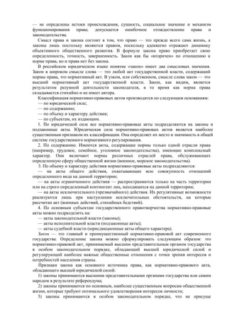 — не определены истоки происхождения, сущность, социальное значение и механизм
функционирования права; допускается ошибочное отождествление права и
законодательства.
Смысл права и закона состоит в том, что право — это прежде всего сама жизнь, а
законы лишь постольку являются правом, поскольку адекватно отражают динамику
объективного общественного развития. В формуле закона право приобретает свою
определенность, точность, завершенность. Закон как бы «вторичен» по отношению к
норме права, но и права нет без закона.
В российском юридическом языке понятие «закон» имеет два смысловых значения.
Закон в широком смысле слова — это любой акт государственной власти, содержащий
нормы права, это нормативный акт. В узком, или собственном, смысле слова закон — это
высший нормативный акт государственной власти. Закон, как видим, является
результатом разумной деятельности законодателя, в то время как норма права
складывается стихийно и не имеет автора.
Классификация нормативно-правовых актов производится по следующим основаниям:
— по юридической силе;
— по содержанию;
— по объему и характеру действия;
— по субъектам, их издающим.
1. По юридической силе все нормативно-правовые акты подразделяются на законы и
подзаконные акты. Юридическая сила нормативно-правовых актов является наиболее
существенным признаком их классификации. Она определяет их место и значимость в общей
системе государственного нормативного регулирования.
2. По содержанию. Имеются акты, содержащие нормы только одной отрасли права
(например, трудовое, семейное, уголовное законодательства), имеющие комплексный
характер. Они включают нормы различных отраслей права, обслуживающих
определенную сферу общественной жизни (военное, морское законодательства).
3. По объему и характеру действия нормативно-правовые акты подразделяются:
— на акты общего действия, охватывающие всю совокупность отношений
определенного вида на данной территории;
— на акты ограниченного действия — распространяются только на часть территории
или на строго определенный контингент лиц, находящихся на данной территории;
— на акты исключительного (чрезвычайного) действия. Их регулятивные возможности
реализуются лишь при наступлении исключительных обстоятельств, на которые
рассчитан акт (военных действий, стихийных бедствий).
4. По основным субъектам государственного правотворчества нормативно-правовые
акты можно подразделить на:
— акты законодательной власти (законы);
— акты исполнительной власти (подзаконные акты);
— акты судебной власти (юрисдикционные акты общего характера).
Закон — это главный и преимущественный нормативно-правовой акт современного
государства. Определение закона можно сформулировать следующим образом: это
нормативно-правовой акт, принимаемый высшим представительным органом государства
в особом законодательном порядке, обладающий высшей юридической силой и
регулирующий наиболее важные общественные отношения с точки зрения интересов и
потребностей населения страны.
Признаки закона как основного источника права, как нормативно-правового акта,
обладающего высшей юридической силой:
1) законы принимаются высшими представительными органами государства или самим
народом в результате референдума;
2) законы принимаются по основным, наиболее существенным вопросам общественной
жизни, которые требуют оптимального удовлетворения интересов личности;
3) законы принимаются в особом законодательном порядке, что не присуще
 
