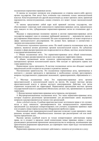 подзаконным нормативно-правовым актам;
4) законы не подлежат контролю или утверждению со стороны какого-либо другого
органа государства. Они могут быть отменены или изменены только законодательной
властью. Конституционный или другой аналогичный суд может признать закон, принятый
парламентом, неконституционным, однако отменить его может только законодательный
орган;
5) законы представляют собой ядро всей правовой системы государства, они
обусловливают структуру всей совокупности нормативно-правовых актов, юридическую
силу каждого из них, субординацию нормативно-правовых актов по отношению друг к
другу.
Ведущее и определяющее положение законов в системе нормативно-правовых актов
государства выражает одно из основных требований законности — верховенство закона в
регулировании общественных отношений. Ни один подзаконный акт не может вторгаться в
сферу законодательного регулирования. Он должен быть приведен в соответствие с
законом или немедленно отменен.
Подзаконные нормативно-правовые акты. По своей сущности подзаконные акты, как
правило, являются актами различных органов исполнительной власти. По субъектам
издания и сфере распространения они подразделяются на общие, местные, ведомственные
и внутриорганизационные акты.
1. Общие подзаконные акты. Это нормативно-правовые акты общей компетенции,
действие которых распространяется на всех лиц в пределах территории страны.
К общим подзаконным актам относятся нормотворческие предписания высших
(центральных) органов исполнительной власти. Они исходят от президента страны или
главы правительства.
Нормативные указы президента. В системе подзаконных актов они обладают высшей
юридической силой и издаются на основе и в развитие законов.
Постановления правительства. Это подзаконные нормативные акты, принимаемые в
контексте с указами президента и призванные в необходимых случаях урегулировать
вопросы государственного управления экономикой, здравоохранением, образованием и т.
д.
2. Местные подзаконные акты. Это нормативно-правовые акты органов
представительной и исполнительной власти на местах. Их издают местные органы
представительной власти и органы местного самоуправления. Действие этих актов
ограничено подвластной им территорией. Нормативные предписания местных органов
государственной власти и управления обязательны для всех лиц, проживающих на данной
территории.
3. Ведомственные нормативно-правовые акты (приказы, инструкции).
4. Внутриорганизационные подзаконные акты. Это такие нормативно-правовые акты,
которые издаются различными организациями для регламентации своих внутренних
вопросов и распространяются на членов этих организаций.
Акты судебной власти. Судебная практика выступает источником права в тех случаях,
когда в силу неясности, противоречивости или неопределенности нормативных
предписаний суд вынужден конкретизировать или уточнять содержание правовых норм
или создавать новые нормы вследствие обнаружения пробелов в праве.
Накопленный опыт правоприменительной практики позволяет судам принимать такие
решения, которые имеют общеобязательное значение при рассмотрении той или иной
группы юридических дел.
Высшие органы судебной власти не только конкретизируют действующие нормы
права, но и создают в пределах своей компетенции новые правовые нормы с целью
руководящего разъяснения применения законодательства по вопросам, возникающим при
практическом разрешении юридических дел (примером таких норм будут постановления
Верховного суда).
Нормативно-правовые акты начинают действовать с момента вступления их в силу:
 