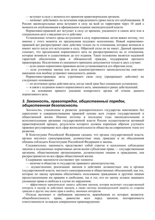 — вступает в силу с момента его принятия правотворческим органом;
— начинает действовать по истечении определенного срока после его опубликования. В
России законодательные акты вступают в силу на всей ее территории через 10 дней с
момента их опубликования в официальном издании законодательной власти.
Нормативно-правовой акт вступает в силу со времени, указанного в самом акте или в
специальном акте о введении его в действие.
Установление точного срока вступления в силу нормативных актов важно потому, что
именно с этого момента их предписания подлежат исполнению. Новый нормативно-
правовой акт распространяет свое действие только на те отношения, которые возникли и
имеют место после его вступления в силу. Обратной силы он не имеет. Данный принцип
означает, что предписания нормативного акта не распространяются на те отношения,
которые возникли и существовали до его издания. Такое положение является надежной
гарантией обеспечения прав и обязанностей граждан, поддержания прочного
правопорядка. Исключения из указанного принципа допускаются только в двух случаях:
— если самим нормативно-правовым актом устанавливается его обратная сила;
— если уголовные законы или акты административного законодательства смягчают
наказание или вообще устраняют наказуемость деяния.
Нормативно-правовые акты утрачивают свою силу (прекращают действие) на
следующих основаниях:
— по истечении срока действия акта, когда такой срок был специально установлен;
— в связи с изданием нового нормативного акта, заменившего ранее действующий;
— на основании прямого указания конкретного органа об отмене данного
нормативного акта.
3. Законность, правопорядок, общественный порядок,
общественная безопасность
Законность, становление и развитие демократического государства невозможно без
укрепления и совершенствования правовой основы всех сторон государственной и
общественной жизни. Именно поэтому в последние годы законодательными и
исполнительными органами государственной власти России осуществляется активный
правотворческий процесс, результаты которого должны коренным образом улучшить
правовое регулирование всех сфер жизнедеятельности общества на современном этапе его
развития.
В Конституции Российской Федерации сказано, что органы государственной власти,
органы местного самоуправления, должностные лица, граждане и их объединения
обязаны соблюдать Конституцию Российской Федерации и законы.
Следовательно, законность представляет собой строгое и неуклонное соблюдение
законов и подзаконных нормативных актов всеми субъектами права — государственными
органами, общественными организациями, должностными лицами и гражданами, она
распространяется на все сферы общественной жизни.
Содержание законности составляют три элемента:
— наличие в обществе и государстве правового законодательства;
— осуществление, реализацию законов в действиях должностных лиц в органах
государственной власти, местного самоуправления и общественных объединений, как тех,
которые по закону призваны обеспечивать пользование гражданами и другими лицами
предоставленными им правами и свободами, так и тех, кто по закону должен защищать
указанные права и свободы в случае их нарушения;
— эффективную юридическую защиту действия законов, которая включает государственный
контроль и надзор за действием законов, а также систему индивидуальной защиты со стороны
граждан и других лиц своих прав и свобод, законных интересов.
Отсюда вытекают и требования законности, важнейшими из которых являются:
общеобязательность права, равенство всех перед законом, неотвратимость
ответственности за каждое совершенное правонарушение.
 