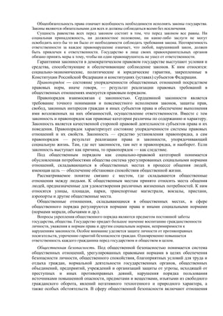 Общеобязательность права означает всеобщность необходимости исполнять законы государства.
Законы являются обязательными для всех и должны соблюдаться всеми без исключения.
Сущность равенства всех перед законом состоит в том, что перед законом все равны. Ни
социальная принадлежность, ни должностное положение, ни какие-либо заслуги не могут
освободить кого бы то ни было от необходимости соблюдать требования закона. Неотвратимость
ответственности за каждое правонарушение означает, что любой, нарушивший закон, должен
быть привлечен к ответственности. Государство в лице своих правоохранительных органов
обязано принять меры к тому, чтобы ни один правонарушитель не ушел от ответственности.
Гарантиями законности в демократическом правовом государстве выступают условия и
средства, способствующие и обеспечивающие соблюдение законов. К ним относятся:
социально-экономические, политические и юридические гарантии, закрепленные в
Конституции Российской Федерации и конституциях (уставах) субъектов Федерации.
Правопорядок — состояние упорядоченности общественных отношений посредством
правовых норм, иначе говоря, — результат реализации правовых требований в
общественных отношениях именуется правовым порядком.
Правопорядок взаимосвязан с законностью. Сердцевиной законности является
требование точного понимания и повсеместного исполнения законов, защиты прав,
свобод, законных интересов граждан и иных субъектов права и обеспечение выполнения
ими возложенных на них обязанностей, осуществление ответственности. Вместе с тем
законность и правопорядок как правовые категории различны по содержанию и характеру.
Законность является качественной стороной правовой деятельности субъектов права и их
поведения. Правопорядок характеризует состояние упорядоченности системы правовых
отношений и их свойств. Законность — средство установления правопорядка, а сам
правопорядок — результат реализации права и законности, упорядочивающий
социальную жизнь. Там, где нет законности, там нет и правопорядка, и наоборот. Если
законность выступает как причина, то правопорядок — как следствие.
Под общественным порядком как социально-правовой категорией понимается
обусловленная потребностями общества система урегулированных социальными нормами
отношений, складывающихся в общественных местах в процессе общения людей,
имеющая цель — обеспечение обстановки спокойствия общественной жизни.
Рассматриваемое понятие связано с местом, где складываются общественные
отношения между людьми. К общественным местам принято относить места общения
людей, предназначенные для удовлетворения различных жизненных потребностей. К ним
относятся улицы, площади, парки, транспортные магистрали, вокзалы, пристани,
аэропорты и другие общественные места.
Общественные отношения, складывающиеся в общественных местах, в сфере
общественного порядка регулируются нормами права и иными социальными нормами
(нормами морали, обычаями и др.).
Вопросы укрепления общественного порядка являются предметом постоянной заботы
государства, общества. Государство придает большое значение воспитанию гражданственности
личности, уважения к нормам права и другим социальным нормам, непримиримости к
нарушениям законности. Особое внимание уделяется защите личности от противоправных
посягательств, упрочению гарантий безопасности граждан. Одновременно повышается
ответственность каждого гражданина перед государством и обществом в целом.
Общественная безопасность. Под общественной безопасностью понимается система
общественных отношений, урегулированных правовыми нормами в целях обеспечения
безопасности личности, общественного спокойствия, благоприятных условий для труда и
отдыха граждан, нормальной деятельности государственных органов, общественных
объединений, предприятий, учреждений и организаций защиты от угрозы, исходящей от
преступных и иных противоправных деяний, нарушения порядка пользования
источниками повышенной опасности, предметами и веществами, изъятыми из свободного
гражданского оборота, явлений негативного техногенного и природного характера, а
также особых обстоятельств. В сферу общественной безопасности включают отношения
 