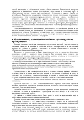 людей, связанных с соблюдением правил, обеспечивающих безопасность движения
транспорта и пешеходов; правил производства строительных и ремонтных работ в
общественных местах; правил противопожарной безопасности; правил борьбы со
стихийными бедствиями, эпидемиями, эпизоотиями; правил пользования предметами,
подпадающими под лицензионно-разрешительную систему (правил приобретения,
хранения, перевозки огнестрельного оружия; правил приобретения, хранения и
использования взрывчатых материалов и др.). Кроме того, общественная безопасность
зависит от ряда других факторов, в том числе от состояния правопорядка, благоустройства
населенных мест, оснащения объектов жизнеобеспечения соответствующим оборудованием
и его состояния.
Общественная безопасность обеспечивается деятельностью государственных органов, в том
числе органов внутренних дел, направленной на создание и поддержание необходимого уровня
защищенности объектов безопасности, осуществление мер и средств нормативно-правового,
организационного, правоохранительного и иного характера, адекватных угрозам жизненно
важным интересам личности, общества и государства.
4. Правосознание, правомерное поведение, правонарушение,
преступление
Большое значение придается государством воспитанию высокой гражданственности
личности, уважения к законам и правилам морали, непримиримости к нарушениям
законности, готовности активно участвовать в охране общественного порядка и
обеспечения общественной безопасности.
Законность и правопорядок не будут надлежащими, если не заниматься вопросами
воспитания людей в правовом поле, оставлять без внимания такие понятия как
правосознание, правовая идеология и психология, правовая культура, за осмыслением,
усвоением которых и стоит правомерное поведение.
В непосредственной связи с понятием «законность» находится понятие «правосознание».
Последнее представляет собой одну из форм человеческого сознания. Правосознание — явление
идеальное. Как разновидность сознания оно отражает правовую действительность в форме
юридических знаний, идей, представлений и оценочных отношений к праву и практике его
реализации, правовых установок и ценностных ориентаций, регулирующих поведение людей в
юридически значимых обстоятельствах.
Правосознание — это такая сфера или область сознания, которая отражает правовую
действительность в форме юридических знаний и оценочных отношений к праву и
практике его реализации, социально-правовых установок и ценностных ориентаций,
регулирующих поведение (деятельность) людей в юридически значимых ситуациях.
Правосознание включает в себя два основных элемента: правовую идеологию, правовую
психологию.
Правовая идеология — есть систематизированное научное выражение правовых
взглядов, принципов, требований общества, классов, различных социальных групп и слоев
населения, отдельных индивидов.
Правовая психология — это совокупность правовых чувств, настроений, ценностных
отношений, желаний и переживаний, характерных для всего общества в целом или
конкретной социальной группы.
От уровня и зрелости правосознания будет зависеть качество юридических норм и
эффективность реализации правовых предписаний.
Большое влияние на правосознание личности оказывает правовая культура.
Правовая культура — это уважительное отношение к праву, как к определенной
социальной ценности, как к инструменту упорядочивания и стабилизации общественной
жизни, как к средству защиты прав и свобод человека.
В теории права различают правовую культуру личности как знание, понимание и
сознательное выполнение требований права в жизнедеятельности человека, и правовую
культуру общества как систему ценностей, накопленных правовой историей народа, —
 