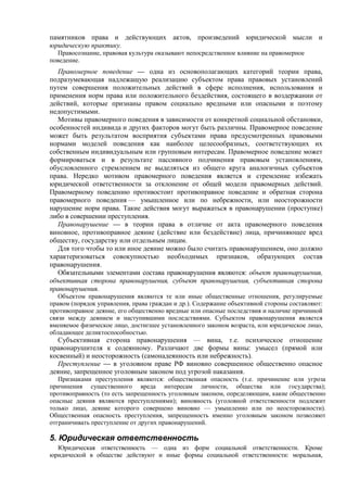памятников права и действующих актов, произведений юридической мысли и
юридическую практику.
Правосознание, правовая культура оказывают непосредственное влияние на правомерное
поведение.
Правомерное поведение — одна из основополагающих категорий теории права,
подразумевающая надлежащую реализацию субъектом права правовых установлений
путем совершения положительных действий в сфере исполнения, использования и
применения норм права или положительного бездействия, состоящего в воздержании от
действий, которые признаны правом социально вредными или опасными и поэтому
недопустимыми.
Мотивы правомерного поведения в зависимости от конкретной социальной обстановки,
особенностей индивида и других факторов могут быть различны. Правомерное поведение
может быть результатом восприятия субъектами права предусмотренных правовыми
нормами моделей поведения как наиболее целесообразных, соответствующих их
собственным индивидуальным или групповым интересам. Правомерное поведение может
формироваться и в результате пассивного подчинения правовым установлениям,
обусловленного стремлением не выделяться из общего круга аналогичных субъектов
права. Нередко мотивом правомерного поведения является и стремление избежать
юридической ответственности за отклонение от общей модели правомерных действий.
Правомерному поведению противостоит противоправное поведение и обратная сторона
правомерного поведения — умышленное или по небрежности, или неосторожности
нарушение норм права. Такие действия могут выражаться в правонарушении (проступке)
либо в совершении преступления.
Правонарушение — в теории права в отличие от акта правомерного поведения
виновное, противоправное деяние (действие или бездействие) лица, причиняющее вред
обществу, государству или отдельным лицам.
Для того чтобы то или иное деяние можно было считать правонарушением, оно должно
характеризоваться совокупностью необходимых признаков, образующих состав
правонарушения.
Обязательными элементами состава правонарушения являются: объект правонарушения,
объективная сторона правонарушения, субъект правонарушения, субъективная сторона
правонарушения.
Объектом правонарушения являются те или иные общественные отношения, регулируемые
правом (порядок управления, права граждан и др.). Содержание объективной стороны составляют:
противоправное деяние, его общественно вредные или опасные последствия и наличие причинной
связи между деянием и наступившими последствиями. Субъектом правонарушения является
вменяемое физическое лицо, достигшее установленного законом возраста, или юридическое лицо,
обладающее деликтоспособностью.
Субъективная сторона правонарушения — вина, т.е. психическое отношение
правонарушителя к содеянному. Различают две формы вины: умысел (прямой или
косвенный) и неосторожность (самонадеянность или небрежность).
Преступление — в уголовном праве РФ виновно совершенное общественно опасное
деяние, запрещенное уголовным законом под угрозой наказания.
Признаками преступления являются: общественная опасность (т.е. причинение или угроза
причинения существенного вреда интересам личности, общества или государства);
противоправность (то есть запрещенность уголовным законом, определяющим, какие общественно
опасные деяния являются преступлениями); виновность (уголовной ответственности подлежит
только лицо, деяние которого совершено виновно — умышленно или по неосторожности).
Общественная опасность преступления, запрещенность именно уголовным законом позволяют
отграничивать преступление от других правонарушений.
5. Юридическая ответственность
Юридическая ответственность — одна из форм социальной ответственности. Кроме
юридической в обществе действуют и иные формы социальной ответственности: моральная,
 
