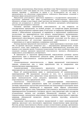 политическая, организационная, общественная, партийная и иная. Организационная и политическая
ответственность знают такие формы как отчет, отставка, моральная — осуждение общественным
мнением, партийная — исключение из партии и т.п. В совокупности все эти виды и
предназначаются для обеспечения упорядоченности, стабильности общественных отношений в
различных сферах жизнедеятельности общества.
Юридическая ответственность практически выражается в государственном принуждении к
исполнению требований норм права, устанавливающих соответствующую юридическую
обязанность, которая, в свою очередь, может выступать как обязанность совершить определенное
действие или воздержаться от действия, либо как обязанность претерпевать неблагоприятные
последствия противоправного поведения.
Основные признаки юридической ответственности: а) она опирается на
государственное принуждение, на особый аппарат; это конкретная форма реализации
санкций, предусмотренных нормами права; б) наступает за совершение правонарушения и
связана с общественным осуждением; в) выражается в определенных отрицательных
последствиях для правонарушителя типа личного, имущественного, организационно-
физического характера; г) воплощается в процессуальной форме. Эти признаки
юридической ответственности являются обязательными: отсутствие хотя бы одного из
них свидетельствует об отсутствии юридической ответственности и позволяет
отграничивать ее от других правовых и неправовых категорий.
Основные функции юридической ответственности — охрана правопорядка и воспитание людей.
Обе эти функции преследуют конкретную цель — предупреждение правонарушений, которая
достигается только через исправление и перевоспитание правонарушителей, воспитание всех
граждан в духе уважения законов. Успешному осуществлению этих задач способствует реализация
следующих основных принципов юридической ответственности: законность, обоснованность,
справедливость, целесообразность, неотвратимость.
В зависимости от типологии правоотношений, определяющих основные группы
юридических прав и обязанностей субъектов права, различают 4 основных вида
юридической ответственности: административная, гражданская, дисциплинарная,
уголовная.
Административная ответственность — форма юридической ответственности
граждан, должностных лиц, а также юридических лиц за совершенное ими
административное правонарушение.
Административная ответственность реализуется путем применения к
правонарушителю административных взысканий в установленном порядке.
Наука об административном праве и законодательство об административных
правонарушениях РФ традиционно исходили из того, что к административной
ответственности может быть привлечено только физическое лицо. Однако в последнее
время законодательство стало допускать применение мер административной
ответственности также к юридическим лицам.
Гражданская ответственность — гражданско-правовая ответственность,
установленная нормами гражданского права или условиями гражданско-правового
договора, юридические последствия неисполнения или ненадлежащего исполнения лицом
гражданско-правовых обязанностей и нарушения таким образом субъективных
гражданских прав другого лица. Гражданская ответственность заключается в исполнении
правонарушителем (должником) в интересах другого лица (кредитора) либо государства
установленных законом или договором обязанностей, связанных для него с
отрицательными, экономически невыгодными последствиями имущественного характера,
например, обязанностей возместить убытки, уплатить неустойку, возместить
причиненный вред.
Гражданская ответственность является имущественной и имеет компенсационный
характер, преследует цель восстановить нарушенные имущественные права кредитора.
Поэтому размер ответственности обычно должен соответствовать размеру причиненных
убытков или возмещения вреда. Гражданская ответственность основывается, как правило,
 