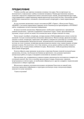 ПРЕДИСЛОВИЕ
Учебное пособие дает краткое изложение основных тем курса. Оно не претендует на
всеохватность и предельную глубину изложения материала. Однако расставленные акценты
позволяют определить направления поиска дополнительных знаний. Для расширения кругозора,
структурирования и корректирования мировоззренческой целостной системы, пополнения знаний
необходимо ознакомиться с основной и дополнительной литературой, а также нормативными
актами.
В ходе изучения дисциплины следует пользоваться ИПС «Гарант», «Консультант Плюс»,
«КОДЕКС» для поиска нормативных правовых актов. Рекомендуется просматривать в INTERNET
сайты, содержащие соответствующую информацию.
В начале изучения дисциплины «Правоведение» необходимо ознакомиться с программой
учебной дисциплины, с кратким содержанием лекционного курса. Темам, предложенным для
изучения, следует уделить не менее того количества часов, которое отведено по плану.
Затем следует подобрать литературу, которая указана в библиографическом списке в качестве
основной. Сегодня техническая база интенсивно обновляется. Многие авторы, фамилии которых
указаны в списке литературы, переиздают свои работы, изменяя или дополняя их в соответствии с
постоянно меняющимися законодательством, экономической и политической обстановкой,
поэтому не стоит в поисках литературы руководствоваться именно теми годами издания, которые
указаны в списке. Не исключено, что к тому моменту, когда данное учебное пособие попадет в
ваши руки, будут изданы новые учебники по курсу. Желательно, чтобы вы руководствовались
более новой литературой.
Хочется обратить ваше внимание на различие в трактовке базовых понятий изучаемой вами
дисциплины, поэтому, чем больше источников вы прочитаете, тем успешнее выполните
контрольную работу по курсу и выдержите испытания на экзамене (зачете).
При изучении тем, содержащихся в данном издании, рекомендуется пользоваться словарем для
уточнения понятий. Для этого в пособии предусмотрен словарь специальных терминов,
встречающихся в текстах курса, но необходимо обращаться и к другим словарям и энциклопедиям
специального и общего характера.
Желательно в процессе изучения использовать построение блок-схем по каждой теме,
поскольку приведение информации в структурно-логическую схему и визуальную форму
помогает ее лучше запомнить.
Удачи в изучении!
 