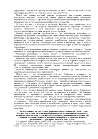 референдума. Легитимный характер Конституции РФ 1993 г. проявляется в том, что она
принята референдумом, который проводился впервые в России.
Конституции присущ итоговый характер предписаний. Как итоговый документ
конституция закрепляет достигнутый уровень развития общественных отношений,
сложившихся к моменту ее принятия. Каждая новая конституция выступает юридическим
отражением хода исторического развития общества и государства.
Будущее коренится в прошлом и настоящем. Закрепляя итоги пройденного пути,
конституция вместе с тем содержит программные положения, определяет тенденции,
основные направления и цели социального прогресса. Вот почему ей присущ
прогностический характер, такая черта как перспективность.
Важной чертой является преемственность. Она обусловлена непрерывностью
исторического развития государственности. Идея преемственности новой конституции
содержится в ее преамбуле, где выражены воля народа к сохранению исторически
сложившегося государственного единства, незыблемости демократического строя,
уважение к памяти предков, передавших нам любовь к Отечеству, веру в добро и
справедливость, осознание ответственности за свою Родину перед нынешним и будущим
поколениями.
Важной чертой конституции правового государства является ее реальность. Главным
критерием для оценки реальности конституции служит ее соответствие действительности.
Реальность конституции во многом зависит от политической, экономической и
социальной стабильности, упрочения режима законности и правопорядка.
Одним из юридических свойств конституции является ее верховенство в правовой
системе. Верховенство конституции обеспечивается: 1) особым порядком ее принятия и
изменения; 2) приданием конституционным предписаниям высшей юридической силы;
3) созданием специального органа охраны конституционной законности
(конституционным судопроизводством).
Важным юридическим свойством конституции является ее стабильность, т.е.
незыблемость конституционных предписаний.
Конституция — акт долговременного действия. Стабильность проявляется во
взаимодействии с субъектами права, в постоянном, целенаправленном воздействии на
общественные отношения, составляющие объект конституционного регулирования, на
правосознание граждан. Стабильная конституция — важнейшее условие правопорядка и
законности, устойчивости всей системы права, укрепления федеративных связей,
механизма осуществления властных государственных функций, гуманных отношений
между личностью, обществом, государством.
Конституция является фундаментом системы права. Выступая ядром, фундаментом
системы права, конституция действует не изолированно, а в рамках этой системы.
Конституция — органическая составная часть и центральное звено, главный
структурообразующий элемент системы права, ее основной юридический источник.
Система конституции — это обусловленная предметом конституционного
регулирования субъективная организация норм, создаваемая законодателем с учетом
требования законодательной техники и национальных традиций в праве. Иначе говоря,
система конституции — это способ организации заключенного в ее тексте нормативного
материала.
Элементами системы конституции выступают преамбула, разделы, главы, статьи.
Система конституции представляет собой определенную взаимосвязь ее элементов —
преамбулы, разделов, глав, статей. Она обеспечивает внутреннюю согласованность этих
элементов, отсутствие логических противоречий внутри акта, последовательность
расположенных структурных элементов конституции.
Как правило, каждый раздел, равно как и глава, имеет конкретное наименование.
Действующая Конституция РФ состоит из двух разделов — первый содержит главы 1–9,
второй — заключительные и переходные положения.
 
