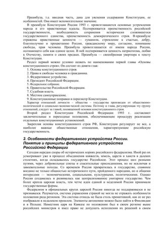 Преамбула, т.е. вводная часть, дана для уяснения содержания Конституции, ее
особенностей. Она имеет вспомогательное значение.
В преамбуле Конституции России 1993 г. провозглашаются основные устремления
народа и его нравственные идеалы. Подчеркивается преемственность российской
государственности, необходимость сохранения исторически сложившегося
государственного единства, преемственность демократического строя. В преамбуле
отражены нравственные ценности — гуманизм, стремление к счастью, добру,
благополучию и процветанию России, гражданскому миру, согласию, понимание
свободы, прав человека. Преамбула провозглашается от имени народа России,
осознающего себя как единое целое. В ней подчеркивается ценность патриотизма, любви
к Отечеству, памяти о своих предках. Преамбула — своеобразная увертюра к тексту
Конституции.
Раздел первый можно условно назвать по наименованию первой главы «Основы
конституционного строя». Он состоит из девяти глав:
1. Основы конституционного строя.
2. Права и свободы человека и гражданина.
3. Федеративное устройство.
4. Президент Российской Федерации.
5. Федеральное собрание.
6. Правительство Российской Федерации.
7. Судебная власть.
8. Местное самоуправление.
9. Конституционные поправки и пересмотр Конституции.
Характер отношений личности – общества – государства производен от общественно-
политической и социально-экономи-ческой системы. Поэтому и глава, регулирующая эту группу
отношений, следует за главой, посвященной основам конституционного строя.
Второй раздел Конституции Российской Федерации 1993 г. составляют
заключительные и переходные положения, обеспечивающие процедуру реализации
отдельных конституционных установлений.
Закрепляя основы конституционного строя РФ, Конституция регулирует не все, а
наиболее важные общественные отношения, характеризующие российскую
государственность.
2. Особенности федеративного устройства России.
Понятие и принципы федеративного устройства
Российской Федерации
Сегодня нередки споры об исторических корнях российского федерализма. Иной раз их
усматривают уже в процессе объединения княжеств, земель, царств и ханств в далеких
столетиях, когда складывалось государство Российское. Этот процесс шел разными
путями, через добровольные союзы и спасительные присоединения, но не исключая и
завоевательные походы. Со временем Россия превратилась в государство, спаянное
воедино не только общностью исторического пути, пройденного народами, но и общими
интересами — экономическими, социальными, культурными, политическими. Однако
Россия создавалась и развивалась как централизованное унитарное государство. Чем
более крепла царская власть, тем четче идеи единой и неделимой России принимали
государственные формы.
Федерализм в официальных кругах царской России никогда не поддерживался и не
признавался. Разумеется, система управления страной не могла не отражать особенности
положения ряда регионов. Эта система отнюдь не была столь примитивной, как ее не раз
изображали в недалеком прошлом. Элементы автономии можно было найти в Финляндии
и в Польше. Наместник царя на Кавказе по положению был в своем регионе выше
российских министров и имел право не допускать исполнения их решений в своем
 