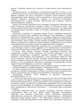 регионе. Российская империя умела включать в осуществление власти национальные
«верхи».
Федерализм вначале не признавался и большевистской партией. Считалось, что он
ослабляет необходимое единство экономических связей и вообще является неподходящей
формой устройства для одного государства. В принципе партия выдвигала лозунги
самоопределения наций, входящих в состав государства, но не шла дальше требований
широкого областного самоуправления, особенно для местностей, отличавшихся
многонациональным составом населения. Предпочтение явно отдавалось крупному
централизованному государству.
Однако и она позднее пересмотрела свое отношение к федерализму. Решающую роль
играло возрастание национального фактора в борьбе за политическую власть. Еще
накануне первой мировой войны большевистская партия провозгласила, что право наций
на самоопределение охватывает их право на отделение и образование самостоятельного
государства.
Обстановка, создавшаяся на территории царской России, потребовала радикальных
решений: центральная власть вынуждена была бороться за свое выживание, а усиление
сепаратизма и национализма вело к тому, что от империи отпадали все новые регионы.
Окончательно вышли из состава России Польша и Финляндия, приобретали государственную
самостоятельность Литва, Латвия и Эстония, реальной становилась возможность отделения
Украины и Белоруссии, не говоря уже о Грузии, Армении и Азербайджане. В этих условиях
лозунги федерализма стали спасительными для сохранения крупного государства.
Современный российский федерализм характерен тем, что республики, входящие в
состав Федерации, заявили о своем суверенитете. Это принципиальное положение было
закреплено в Федеративном договоре 1992 г. и декларировано в конституциях республик.
В России, таким образом, сложилась ситуация, характерная сочетанием двух
суверенитетов в рамках одного государства. Это сочетание проявляется в том, что
суверенитет федеративного государства охватывает, покрывает собой суверенитет
входящих в него республик, тоже объявивших о своем суверенитете. Иной раз такой
подход напоминает известную русскую матрешку, внутри которой помещается еще
несколько матрешек меньшего размера. Сам по себе такой подход вполне приемлем при
условии, что им не нарушаются исторически сложившееся государственное единство
народов Российской Федерации, целостность ее территорий.
Федеративное устройство характеризует состав, правовое положение составных частей
— субъектов федерации, их взаимоотношения с государством в целом.
По своему устройству Российская Федерация — суверенное, целостное, федеративное
государство, состоящее из равноправных субъектов. Их несколько видов: республики, края,
области, города федерального значения, автономная область, автономные округа.
Федеративное устройство России базируется на принципах, закрепленных
Конституцией РФ (ст. 5, ч. 3).
1. Первым Конституция РФ называет государственную целостность, которая лежит в
основе устройства Российской Федерации. Государственная целостность означает, что
Российская Федерация цельное, единое и нераздельное, хотя и федеративное, государство,
включающее другие государства и государственные образования. Они не имеют права
выхода из состава Федерации, что соответствует международным стандартам и мировому
опыту федеративного строительства. Целостность — естественная черта независимых
государств.
Российская Федерация имеет все признаки государства, выступает субъектом
международного права. Она имеет общую, единую территорию, охватывающую
территории всех субъектов, осуществляет, будучи суверенным государством,
территориальное верховенство, обеспечивает свою неприкосновенность. В Российской
Федерации единая правовая система, в ней гарантируется единство экономического
пространства, свободное перемещение людей, товаров, услуг и финансовых средств; она
 