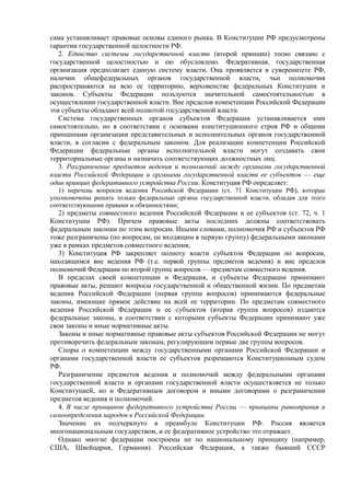 сама устанавливает правовые основы единого рынка. В Конституции РФ предусмотрены
гарантии государственной целостности РФ.
2. Единство системы государственной власти (второй принцип) тесно связано с
государственной целостностью и ею обусловлено. Федеративная, государственная
организация предполагает единую систему власти. Она проявляется в суверенитете РФ,
наличии общефедеральных органов государственной власти, чьи полномочия
распространяются на всю ее территорию, верховенстве федеральных Конституции и
законов. Субъекты Федерации пользуются значительной самостоятельностью в
осуществлении государственной власти. Вне пределов компетенции Российской Федерации
эти субъекты обладают всей полнотой государственной власти.
Система государственных органов субъектов Федерации устанавливается ими
самостоятельно, но в соответствии с основами конституционного строя РФ и общими
принципами организации представительных и исполнительных органов государственной
власти, в согласии с федеральным законом. Для реализации компетенции Российской
Федерации федеральные органы исполнительной власти могут создавать свои
территориальные органы и назначать соответствующих должностных лиц.
3. Разграничение предметов ведения и полномочий между органами государственной
власти Российской Федерации и органами государственной власти ее субъектов — еще
один принцип федеративного устройства России. Конституция РФ определяет:
1) перечень вопросов ведения Российской Федерации (ст. 71 Конституции РФ), которые
уполномочены решать только федеральные органы государственной власти, обладая для этого
соответствующими правами и обязанностями;
2) предметы совместного ведения Российской Федерации и ее субъектов (ст. 72, ч. 1
Конституции РФ). Причем правовые акты последних должны соответствовать
федеральным законам по этим вопросам. Иными словами, полномочия РФ и субъектов РФ
тоже разграничены (по вопросам, не входящим в первую группу) федеральными законами
уже в рамках предметов совместного ведения;
3) Конституция РФ закрепляет полноту власти субъектов Федерации по вопросам,
находящимся вне ведения РФ (т.е. первой группы предметов ведения) и вне пределов
полномочий Федерации по второй группе вопросов — предметам совместного ведения.
В пределах своей компетенции и Федерация, и субъекты Федерации принимают
правовые акты, решают вопросы государственной и общественной жизни. По предметам
ведения Российской Федерации (первая группа вопросов) принимаются федеральные
законы, имеющие прямое действие на всей ее территории. По предметам совместного
ведения Российской Федерации и ее субъектов (вторая группа вопросов) издаются
федеральные законы, в соответствии с которыми субъекты Федерации принимают уже
свои законы и иные нормативные акты.
Законы и иные нормативные правовые акты субъектов Российской Федерации не могут
противоречить федеральным законам, регулирующим первые две группы вопросов.
Споры о компетенции между государственными органами Российской Федерации и
органами государственной власти ее субъектов разрешаются Конституционным судом
РФ.
Разграничение предметов ведения и полномочий между федеральными органами
государственной власти и органами государственной власти осуществляется не только
Конституцией, но и Федеративным договором и иными договорами о разграничении
предметов ведения и полномочий.
4. В числе принципов федеративного устройства России — принципы равноправия и
самоопределения народов в Российской Федерации.
Значение их подчеркнуто в преамбуле Конституции РФ. Россия является
многонациональным государством, и ее федеративное устройство это отражает.
Однако многие федерации построены не по национальному принципу (например,
США, Швейцария, Германия). Российская Федерация, а также бывший СССР
 