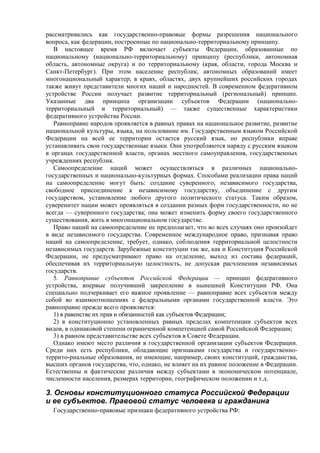 рассматривались как государственно-правовые формы разрешения национального
вопроса, как федерации, построенные по национально-территориальному принципу.
В настоящее время РФ включает субъекты Федерации, образованные по
национальному (национально-территориальному) принципу (республики, автономная
область, автономные округа) и по территориальному (края, области, города Москва и
Санкт-Петербург). При этом население республик, автономных образований имеет
многонациональный характер; в краях, областях, двух крупнейших российских городах
также живут представители многих наций и народностей. В современном федеративном
устройстве России получает развитие территориальный (региональный) принцип.
Указанные два принципа организации субъектов Федерации (национально-
территориальный и территориальный) — также существенные характеристики
федеративного устройства России.
Равноправие народов проявляется в равных правах на национальное развитие, развитие
национальной культуры, языка, на пользование им. Государственным языком Российской
Федерации на всей ее территории остается русский язык, но республики вправе
устанавливать свои государственные языки. Они употребляются наряду с русским языком
в органах государственной власти, органах местного самоуправления, государственных
учреждениях республик.
Самоопределение наций может осуществляться в различных национально-
государственных и национально-культурных формах. Способами реализации права наций
на самоопределение могут быть: создание суверенного, независимого государства,
свободное присоединение к независимому государству, объединение с другим
государством, установление любого другого политического статуса. Таким образом,
суверенитет нации может проявляться в создании разных форм государственности, но не
всегда — суверенного государства; она может изменить форму своего государственного
существования, жить в многонациональном государстве.
Право наций на самоопределение не предполагает, что во всех случаях оно произойдет
в виде независимого государства. Современное международное право, признавая право
наций на самоопределение, требует, однако, соблюдения территориальной целостности
независимых государств. Зарубежные конституции так же, как и Конституция Российской
Федерации, не предусматривают право на отделение, выход из состава федераций,
обеспечивая их территориальную целостность, не допуская расчленения независимых
государств.
5. Равноправие субъектов Российской Федерации — принцип федеративного
устройства, впервые получивший закрепление в нынешней Конституции РФ. Она
специально подчеркивает его важное проявление — равноправие всех субъектов между
собой во взаимоотношениях с федеральными органами государственной власти. Это
равноправие прежде всего проявляется:
1) в равенстве их прав и обязанностей как субъектов Федерации;
2) в конституционно установленных равных пределах компетенции субъектов всех
видов, в одинаковой степени ограниченной компетенцией самой Российской Федерации;
3) в равном представительстве всех субъектов в Совете Федерации.
Однако имеют место различия в государственной организации субъектов Федерации.
Среди них есть республики, обладающие признаками государства и государственно-
террито-риальные образования, не имеющие, например, своих конституций, гражданства,
высших органов государства, что, однако, не влияет на их равное положение в Федерации.
Естественны и фактические различия между субъектами в экономическом потенциале,
численности населения, размерах территории, географическом положении и т.д.
3. Основы конституционного статуса Российской Федерации
и ее субъектов. Правовой статус человека и гражданина
Государственно-правовые признаки федеративного устройства РФ:
 