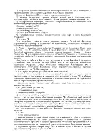 1) суверенитет Российской Федерации, распространяющийся на всю ее территорию и
проявляющийся в верховенстве федеральных Конституции и законов;
2) наличие федеральной Конституции и федеральных законов;
3) наличие федеральных органов государственной власти (законодательные,
исполнительные, судебные), чьи полномочия распространяются на всю территорию РФ;
4) государственная территория, целостная и неприкосновенная, включающая в себя
территории всех субъектов Федерации;
5) единое гражданство РФ;
6) государственный язык;
7) единые Вооруженные Силы;
8) единая денежная единица — рубль;
9) государственные символы: государственный флаг, герб и гимн Российской
Федерации;
10) столица РФ.
Эти важнейшие элементы конституционного статуса Российской Федерации
обусловливают характер и содержание ее компетенции, включающей конкретные
полномочия и предметы ведения.
В России — несколько видов субъектов Федерации, это ее особенность. Общее число
субъектов — 88: 21 республика, 6 краев, 2 города федерального значения (Москва и Санкт-
Петербург), автономная область, 9 автономных округов, остальные субъекты — области.
Конституция РФ допускает возможность принятия в Российскую Федерацию и образования в ее
составе нового субъекта. Это делается в порядке, установленном федеральным конституционным
законом.
Республики — субъекты РФ — это государства в составе Российской Федерации,
обладающие всей полнотой государственной власти вне пределов компетенции
Российской Федерации. Статус республики определяется Конституцией РФ и
конституцией республики. Республика имеет государственно-правовые признаки
государства в составе РФ. К ним относятся:
• Конституция республики, республиканское законодательство;
• система органов государственной власти республики, которая устанавливается ею
самостоятельно в соответствии с основами конституционного строя РФ и общими
принципами организации представительных и исполнительных органов государственной
власти, закрепленными федеральным законом;
• территория, причем границы между субъектами могут быть изменены только с их
взаимного согласия;
• республиканское гражданство;
• государственный язык;
• собственные символы государства.
Края, области, города федерального значения, автономная область, автономные
округа — это государственные образования в составе РФ, обладающие всей полнотой
государственной власти вне пределов компетенции РФ. Статус данных видов субъектов
Федерации определяется Конституцией РФ и уставом края, области, города федерального
значения, автономной области, автономного округа. Устав принимается законодательным
(представительным) органом соответствующего субъекта.
Для конституционного статуса субъектов Федерации характерно наличие следующих
элементов:
• устава;
• своего законодательства;
• системы органов государственной власти соответствующего субъекта Федерации,
которая самостоятельно им самим устанавливается в соответствии с основами
конституционного строя РФ и общими принципами организации представительных и
исполнительных органов государственной власти, определенными федеральным законом;
• территории, границы которой могут быть изменены только с взаимного согласия
органов власти сопредельных субъектов РФ.
 