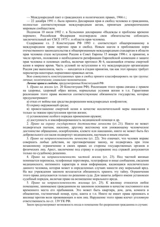 — Международный пакт о гражданских и политических правах, 1966 г.;
— 22 декабря 1991 г. была принята Декларация прав и свобод человека и гражданина,
полностью соответствующая международным актам, принятым демократическим
мировым сообществом.
Подписав 10 июля 1992 г. в Хельсинки декларацию «Надежды и проблемы времени
перемен», Российская Федерация подтвердила свои обязательства соблюдать
заключительный акт СБСЕ 1975 г. в области прав человека.
Содержание гл. 2 Конституции РФ 1993 г. соответствует общепризнанному в
международном праве перечню прав и свобод. Новым шагом в приближении норм
отечественного законодательства к общепризнанным международным стандартам в области
прав человека стало вступление России в Совет Европы 15 января 1996 г. и принятие, в
числе прочих, положения о необходимости ратификации Европейской конвенции о защите
прав человека и основных свобод, включая протокол № 6, касающийся отмены смертной
казни в мирное время. Часть условий по вступлению в эту международную организацию
Россия уже выполнила, часть — находится в стадии принятия, так как этот процесс требует
пересмотра некоторых нормативно-правовых актов.
Всю совокупность конституционных прав и свобод принято классифицировать на три группы:
личные; политические; социально-экономические.
Личные права и свободы, предусмотренные Конституцией РФ:
1. Право на жизнь (ст. 20 Конституции РФ). Реализация этого права связана с правом
на здоровье, здоровый образ жизни, нормальные условия жизни и т.п. Гарантиями
реализации этого права являются соответствующие обязанности государства, которые
предусматривают:
а) отказ от войны как средства разрешения международных конфликтов;
б) охрану окружающей среды;
в) провозглашение смертной казни в качестве исключительной меры наказания и
только за тяжкие преступления против жизни;
г) установление особого порядка применения оружия;
д) доступность и квалифицированность медицинской помощи и др.
2. Право на охрану государством достоинства личности (ст. 21). Никто не может
подвергаться пыткам, насилию, другому жестокому или унижающему человеческое
достоинство обращению, оскорблениям, клевете или наказанию, никто не может быть без
добровольного согласия подвергнут медицинским, научным и иным опытам.
3. Право на неприкосновенность личности (ст. 22). Это означает, что человек вправе
совершать любые действия, не противоречащие закону, не подвергаясь при этом
незаконному ограничению в своих правах со стороны государственных органов и
физических лиц. Арест, заключение под стражу и содержание под стражей допускаются
только по судебному решению.
4. Право на неприкосновенность частной жизни (ст. 23). Под частной жизнью
понимается переписка, телефонные переговоры, телеграфные и иные сообщения, сведения
медицинского, интимного характера и иная информация, касающаяся исключительно
данного человека, которая может в определенных случаях нанести ему моральный вред.
На все учреждения законом возлагается обязанность хранить эту тайну. Ограничения
этого права допускаются только по решению суда. Для защиты доброго имени установлен
судебный порядок, включая право на возмещение морального вреда.
5. Право на неприкосновенность жилища (ст. 25). К жилищу относится любое
помещение, занимаемое гражданином на законном основании в качестве постоянного или
временного места его пребывания. Это может быть квартира, дом, дача, комната в
общежитии, гостиничный номер, купе, каюта и т.п. Никто не имеет права проникать в
жилище против воли проживающих в нем лиц. Нарушение этого права влечет уголовную
ответственность по ст. 139 УК РФ.
Закон предусматривает возможность входа в помещение без разрешения гражданина в случаях:
 