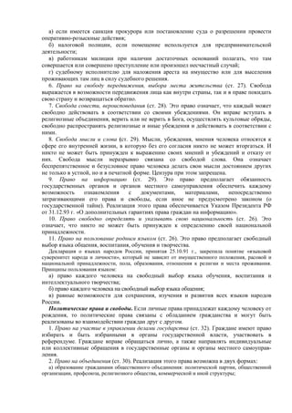 а) если имеется санкция прокурора или постановление суда о разрешении провести
оперативно-розыскные действия;
б) налоговой полиции, если помещение используется для предпринимательской
деятельности;
в) работникам милиции при наличии достаточных оснований полагать, что там
совершается или совершено преступление или произошел несчастный случай;
г) судебному исполнителю для наложения ареста на имущество или для выселения
проживающих там лиц в силу судебного решения.
6. Право на свободу передвижения, выбора места жительства (ст. 27). Свобода
выражается в возможности передвижения лица как внутри страны, так и в праве покидать
свою страну и возвращаться обратно.
7. Свобода совести, вероисповедания (ст. 28). Это право означает, что каждый может
свободно действовать в соответствии со своими убеждениями. Он вправе вступать в
религиозные объединения, верить или не верить в Бога, осуществлять культовые обряды,
свободно распространять религиозные и иные убеждения и действовать в соответствии с
ними.
8. Свобода мысли и слова (ст. 29). Мысли, убеждения, мнения человека относятся к
сфере его внутренней жизни, в которую без его согласия никто не может вторгаться. И
никто не может быть принужден к выражению своих мнений и убеждений и отказу от
них. Свобода мысли неразрывно связана со свободой слова. Она означает
беспрепятственное и безусловное право человека делать свои мысли достоянием других
не только в устной, но и в печатной форме. Цензура при этом запрещена.
9. Право на информацию (ст. 29). Это право предполагает обязанность
государственных органов и органов местного самоуправления обеспечить каждому
возможность ознакомления с документами, материалами, непосредственно
затрагивающими его права и свободы, если иное не предусмотрено законом (о
государственной тайне). Реализация этого права обеспечивается Указом Президента РФ
от 31.12.93 г. «О дополнительных гарантиях права граждан на информацию».
10. Право свободно определять и указывать свою национальность (ст. 26). Это
означает, что никто не может быть принужден к определению своей национальной
принадлежности.
11. Право на пользование родным языком (ст. 26). Это право предполагает свободный
выбор языка общения, воспитания, обучения и творчества.
Декларация о языках народов России, принятая 25.10.91 г., закрепила понятие «языковой
суверенитет народа и личности», который не зависит от имущественного положения, расовой и
национальной принадлежности, пола, образования, отношения к религии и места проживания.
Принципы пользования языком:
а) право каждого человека на свободный выбор языка обучения, воспитания и
интеллектуального творчества;
б) право каждого человека на свободный выбор языка общения;
в) равные возможности для сохранения, изучения и развития всех языков народов
России.
Политические права и свободы. Если личные права принадлежат каждому человеку от
рождения, то политические права связаны с обладанием гражданства и могут быть
реализованы во взаимодействии граждан друг с другом.
1. Право на участие в управлении делами государства (ст. 32). Граждане имеют право
избирать и быть избранными в органы государственной власти, участвовать в
референдуме. Граждане вправе обращаться лично, а также направлять индивидуальные
или коллективные обращения в государственные органы и органы местного самоуправ-
ления.
2. Право на объединения (ст. 30). Реализация этого права возможна в двух формах:
а) образование гражданами общественного объединения: политической партии, общественной
организации, профсоюза, религиозного общества, коммерческой и иной структуры;
 