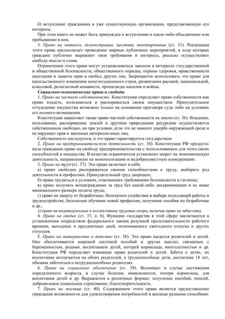 б) вступление гражданина в уже существующую организацию, представляющую его
интересы.
При этом никто не может быть принужден к вступлению в какое-либо объединение или
пребыванию в нем.
3. Право на митинги, демонстрации, шествия, пикетирование (ст. 31). Реализация
этого права предполагает проведение мирных публичных мероприятий, в ходе которых
граждане публично выражают свои требования и интересы, реально осуществляют
свободу мысли и слова.
Ограничения этого права могут устанавливаться законом в интересах государственной
и общественной безопасности, общественного порядка, охраны здоровья, нравственности
населения и защиты прав и свобод других лиц. Запрещается использовать это право для
насильственного изменения конституционного строя, разжигания расовой, национальной,
классовой, религиозной ненависти, пропаганды насилия и войны.
Социально-экономические права и свободы
1. Право на частную собственность. Конституция определяет право собственности как
право владеть, пользоваться и распоряжаться своим имуществом. Принудительное
отчуждение имущества возможно только на основании приговора суда либо на условиях
его полного возмещения.
Конституция закрепляет также право частной собственности на землю (ст. 36). Владение,
пользование, распоряжение землей и другими природными ресурсами осуществляется
собственником свободно, но при условии, если это не наносит ущерба окружающей среде и
не нарушает прав и законных интересов иных лиц.
Собственность наследуется, и это право гарантируется государством.
2. Право на предпринимательскую деятельность (ст. 34). Конституция РФ предоста-
вила гражданам право на свободу предпринимательства с использованием для этого своих
способностей и имущества. В качестве ограничителя установлен запрет на экономическую
деятельность, направленную на монополизацию и недобросовестную конкуренцию.
3. Право на труд (ст. 37). Это право включает в себя:
а) право свободно распоряжаться своими способностями к труду, выбирать род
деятельности и профессию. Принудительный труд запрещен;
б) право трудиться в условиях, отвечающих требованиям безопасности и гигиены;
в) право получать вознаграждение за труд без какой-либо дискриминации и не ниже
минимального размера оплаты труда;
г) право на защиту от безработицы: бесплатное содействие в выборе подходящей работы и
трудоустройстве, бесплатное обучение новой профессии, получение пособия по безработице
и др.;
д) право на индивидуальные и коллективные трудовые споры, включая право на забастовку.
4. Право на отдых (ст. 37, п. 6). Функции государства в этой сфере заключаются в
установлении посредством федерального закона разумной продолжительности рабочего
времени, выходных и праздничных дней, оплачиваемого ежегодного отпуска и других
отпусков.
5. Право на материнство и детство (ст. 38). Это право касается родителей и детей.
Оно обеспечивается широкой системой пособий и других выплат, связанных с
беременностью, родами, воспитанием детей, потерей кормильца, многодетностью и др.
Конституция РФ определяет взаимные права родителей и детей. Забота о детях, их
воспитание возлагаются на обоих родителей, а трудоспособные дети, достигшие 18 лет,
обязаны заботиться о нетрудоспособных родителях.
6. Право на социальное обеспечение (ст. 39). Возникает в случае достижения
определенного возраста, в случае болезни, инвалидности, потери кормильца, для
воспитания детей и др. Выражается в различных формах: получение пособий, пенсий,
добровольное социальное страхование, благотворительность.
7. Право на жилище (ст. 40). Содержанием этого права является предоставление
гражданам возможности для удовлетворения потребностей в жилище разными способами:
 