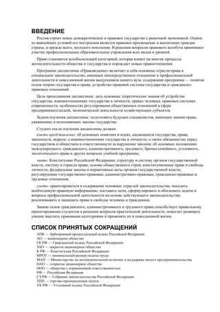 ВВЕДЕНИЕ
Россия строит новое демократическое и правовое государство с рыночной экономикой. Одним
из важнейших условий его построения является правовое просвещение и воспитание граждан
страны, и прежде всего, молодого поколения. В решении вопросов правового всеобуча принимают
участие профессиональные образовательные учреждения всех видов и уровней.
Право становится всеобъемлющей категорией, которая влияет на многие процессы
жизнедеятельности общества и государства и порождает новые правоотношения.
Программа дисциплины «Правоведение» включает в себя основные отрасли права и
специальное законодательство, имеющее непосредственное отношение к профессиональной
деятельности и повседневной жизни выпускников нашего вуза; содержание программы — понятие
основ теории государства и права, устройство правовой системы государства и гражданско-
правовых отношений.
Цель преподавания дисциплины: дать основные теоретические знания об устройстве
государства, взаимоотношениях государства и личности, правах человека, правовых системах
современности, особенностях регулирования общественных отношений в сфере
предпринимательской, экономической деятельности хозяйствующих субъектов.
Задачи изучения дисциплины: подготовить будущих специалистов, имеющих знания права,
уважающих и исполняющих законы государства.
Студент после изучения дисциплины должен:
иметь представление: об основных понятиях и идеях, касающихся государства, права,
законности, морали; о взаимоотношениях государства и личности; о своих обязанностях перед
государством и обществом и ответственности за нарушение законов; об основных положениях
международного, гражданского, административного, трудового, брачно-семейного, уголовного,
экологического права и других вопросах учебной программы;
знать: Конституцию Российской Федерации, структуру и систему органов государственной
власти, систему и отрасли права; основы общественного строя; конституционные права и свободы
личности, федеральные законы и нормативные акты органов государственной власти,
регулирующие государственно-правовые, административно-правовые, гражданско-правовые и
трудовые отношения;
уметь: ориентироваться в содержании основных отраслей законодательства, находить
необходимую правовую информацию; поставить цели, сформулировать и обосновать задачи и
вопросы профессиональной деятельности на основе действующего законодательства;
реализовывать и защищать права и свободы человека и гражданина.
Знание основ гражданского, административного и трудового права способствует правильному
ориентированию студентов в решении вопросов практической деятельности, помогает развивать
умение мыслить правовыми категориями и применять их в повседневной жизни.
СПИСОК ПРИНЯТЫХ СОКРАЩЕНИЙ
АПК — Арбитражный процессуальный кодекс Российской Федерации
АО — акционерное общество
ГК РФ — Гражданский кодекс Российской Федерации
ЗАО — закрытое акционерное общество
К РФ — Конституция Российской Федерации
МРОТ — минимальный размер оплаты труда
МАП — Министерство по антимонопольной политике и поддержке малого предпринимательства
ОАО — открытое акционерное общество
ООО — общество с ограниченной ответственностью
РФ — Российская Федерация
СЗ РФ — Собрание законодательства Российской Федерации
ТПП — торгово-промышленная палата
УК РФ — Уголовный кодекс Российской Федерации
 