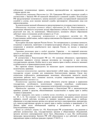 соблюдение установленных правил, активное противодействие их нарушениям со
стороны других лиц.
Обязанность защищать Отечество (ст. 59). Гражданин РФ несет воинскую службу в
соответствии с Законом РФ «О воинской обязанности и военной службе». Конституция
РФ предусматривает возможность замены военной службы альтернативной гражданской
службой в случае, если несение военной службы противоречит убеждениям лица или
вероисповеданию.
За неисполнение военной обязанности предусматривается уголовная ответственность.
Обязанность получения основного общего образования (ст. 43). Ответственность за
выполнение обязанности получения детьми образования в объеме 9 классов возложена на
родителей или лиц, их заменяющих. Обязательность основного общего образования
действует лишь в отношении детей в возрасте до 15 лет.
Обязанность по сохранению исторического и культурного наследия (ст. 44).
Существование любой нации, любого народа невозможно без бережного отношения к своей
истории и культуре.
Культурное наследие народов России богато. Это материальные и духовные ценности,
созданные в прошлом, памятники и историко-культурные объекты, которые важны для
сохранения и развития самобытности всех народов России, их вклада в мировую
цивилизацию.
Гарантии реализации прав и свобод граждан. Гарантии — это широкий комплекс
средств и методов, при помощи которых обеспечивается реализация и защита основных
прав и свобод граждан.
В соответствии с Конституцией РФ (ст. 45) основная обязанность гарантировать
соблюдение правового статуса граждан возложена на государство и всю систему
государственных органов. Особое место в деле защиты прав и свобод личности занимают
судебная власть и правоохранительные органы.
Все гарантии можно подразделить на несколько групп: социально-экономические,
политические, правовые.
Социально-экономические гарантии представляют собой меры, посредством которых
государство создает условия для повышения благосостояния граждан. Среди них:
социальная стабильность, развивающаяся экономика, обеспечение занятости людей,
увеличение рабочих мест, снижение налогов, создание современных транспортных,
информационных систем и т.п.
Политические гарантии (меры) должны обеспечить участие граждан в управлении
государством, устойчивость политических структур, способных содействовать
гражданскому согласию, а также повышение политической культуры населения.
Юридические гарантии — это закрепленные в Конституции РФ и законодательстве
правовые условия и средства, обеспечивающие осуществление и охрану прав и свобод
человека и гражданина.
Право защищать свои права и свободы всеми способами, не запрещенными законом
(ст. 45, ч. 2). Это означает, что государство предоставляет гражданину самостоятельно
выбирать способ действия, которым он намерен защищать свои права и свободы:
обращение в государственные органы или органы местного самоуправления, прокуратуру,
суд, межгосударственные органы по защите прав и свобод человека и гражданина и т.п.
Данное право носит обобщающий характер и раскрывается в ряде других
конституционных нормах.
Право на судебную защиту (ст. 45). Конституция РФ устанавливает, что решения и
действия должностных лиц, государственных органов и общественных объединений,
органов местного самоуправления могут быть обжалованы в суде. Все необходимые
процедуры предусмотрены Законом РФ «Об обжаловании в суд действий и решений,
нарушающих права и свободы граждан» (принят 27.04.93 г.).
 