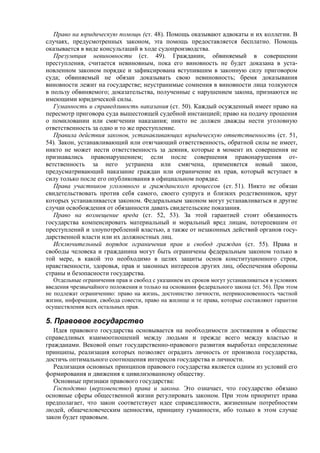 Право на юридическую помощь (ст. 48). Помощь оказывают адвокаты и их коллегии. В
случаях, предусмотренных законом, эта помощь предоставляется бесплатно. Помощь
оказывается в виде консультаций в ходе судопроизводства.
Презумпция невиновности (ст. 49). Гражданин, обвиняемый в совершении
преступления, считается невиновным, пока его виновность не будет доказана в уста-
новленном законом порядке и зафиксирована вступившим в законную силу приговором
суда; обвиняемый не обязан доказывать свою невиновность; бремя доказывания
виновности лежит на государстве; неустранимые сомнения в виновности лица толкуются
в пользу обвиняемого; доказательства, полученные с нарушением закона, признаются не
имеющими юридической силы.
Гуманность и справедливость наказания (ст. 50). Каждый осужденный имеет право на
пересмотр приговора суда вышестоящей судебной инстанцией; право на подачу прошения
о помиловании или смягчении наказания; никто не должен дважды нести уголовную
ответственность за одно и то же преступление.
Правила действия законов, устанавливающих юридическую ответственность (ст. 51,
54). Закон, устанавливающий или отягчающий ответственность, обратной силы не имеет,
никто не может нести ответственность за деяния, которые в момент их совершения не
признавались правонарушением; если после совершения правонарушения от-
ветственность за него устранена или смягчена, применяется новый закон,
предусматривающий наказание граждан или ограничение их прав, который вступает в
силу только после его опубликования в официальном порядке.
Права участников уголовного и гражданского процессов (ст. 51). Никто не обязан
свидетельствовать против себя самого, своего супруга и близких родственников, круг
которых устанавливается законом. Федеральным законом могут устанавливаться и другие
случаи освобождения от обязанности давать свидетельские показания.
Право на возмещение вреда (ст. 52, 53). За этой гарантией стоит обязанность
государства компенсировать материальный и моральный вред лицам, потерпевшим от
преступлений и злоупотреблений властью, а также от незаконных действий органов госу-
дарственной власти или их должностных лиц.
Исключительный порядок ограничения прав и свобод граждан (ст. 55). Права и
свободы человека и гражданина могут быть ограничены федеральным законом только в
той мере, в какой это необходимо в целях защиты основ конституционного строя,
нравственности, здоровья, прав и законных интересов других лиц, обеспечения обороны
страны и безопасности государства.
Отдельные ограничения прав и свобод с указанием их сроков могут устанавливаться в условиях
введения чрезвычайного положения и только на основании федерального закона (ст. 56). При этом
не подлежат ограничению: право на жизнь, достоинство личности, неприкосновенность частной
жизни, информация, свобода совести, право на жилище и те права, которые составляют гарантии
осуществления всех остальных прав.
5. Правовое государство
Идея правового государства основывается на необходимости достижения в обществе
справедливых взаимоотношений между людьми и прежде всего между властью и
гражданами. Вековой опыт государственно-правового развития выработал определенные
принципы, реализация которых позволяет оградить личность от произвола государства,
достичь оптимального соотношения интересов государства и личности.
Реализация основных принципов правового государства является одним из условий его
формирования и движения к цивилизованному обществу.
Основные признаки правового государства:
Господство (верховенство) права и закона. Это означает, что государство обязано
основные сферы общественной жизни регулировать законом. При этом приоритет права
предполагает, что закон соответствует идее справедливости, жизненным потребностям
людей, общечеловеческим ценностям, принципу гуманности, ибо только в этом случае
закон будет правовым.
 