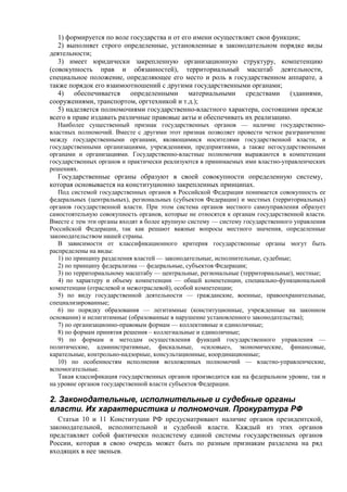 1) формируется по воле государства и от его имени осуществляет свои функции;
2) выполняет строго определенные, установленные в законодательном порядке виды
деятельности;
3) имеет юридически закрепленную организационную структуру, компетенцию
(совокупность прав и обязанностей), территориальный масштаб деятельности,
специальное положение, определяющее его место и роль в государственном аппарате, а
также порядок его взаимоотношений с другими государственными органами;
4) обеспечивается определенными материальными средствами (зданиями,
сооружениями, транспортом, оргтехникой и т.д.);
5) наделяется полномочиями государственно-властного характера, состоящими прежде
всего в праве издавать различные правовые акты и обеспечивать их реализацию.
Наиболее существенный признак государственных органов — наличие государственно-
властных полномочий. Вместе с другими этот признак позволяет провести четкое разграничение
между государственными органами, являющимися носителями государственной власти, и
государственными организациями, учреждениями, предприятиями, а также негосударственными
органами и организациями. Государственно-властные полномочия выражаются в компетенции
государственных органов и практически реализуются в принимаемых ими властно-управленческих
решениях.
Государственные органы образуют в своей совокупности определенную систему,
которая основывается на конституционно закрепленных принципах.
Под системой государственных органов в Российской Федерации понимается совокупность ее
федеральных (центральных), региональных (субъектов Федерации) и местных (территориальных)
органов государственной власти. При этом система органов местного самоуправления образует
самостоятельную совокупность органов, которые не относятся к органам государственной власти.
Вместе с тем эти органы входят в более крупную систему — систему государственного управления
Российской Федерации, так как решают важные вопросы местного значения, определенные
законодательством нашей страны.
В зависимости от классификационного критерия государственные органы могут быть
распределены на виды:
1) по принципу разделения властей — законодательные, исполнительные, судебные;
2) по принципу федерализма — федеральные, субъектов Федерации;
3) по территориальному масштабу — центральные, региональные (территориальные), местные;
4) по характеру и объему компетенции — общей компетенции, специально-функциональной
компетенции (отраслевой и межотраслевой), особой компетенции;
5) по виду государственной деятельности — гражданские, военные, правоохранительные,
специализированные;
6) по порядку образования — легитимные (конституционные, учрежденные на законном
основании) и нелигитимные (образованные в нарушение установленного законодательства);
7) по организационно-правовым формам — коллективные и единоличные;
8) по формам принятия решения – коллегиальные и единоличные;
9) по формам и методам осуществления функций государственного управления —
политические, административные, фискальные, «силовые», экономические, финансовые,
карательные, контрольно-надзорные, консультационные, координационные;
10) по особенностям исполнения возложенных полномочий — властно-управленческие,
вспомогательные.
Такая классификация государственных органов производится как на федеральном уровне, так и
на уровне органов государственной власти субъектов Федерации.
2. Законодательные, исполнительные и судебные органы
власти. Их характеристика и полномочия. Прокуратура РФ
Статьи 10 и 11 Конституции РФ предусматривают наличие органов президентской,
законодательной, исполнительной и судебной власти. Каждый из этих органов
представляет собой фактически подсистему единой системы государственных органов
России, которая в свою очередь может быть по разным признакам разделена на ряд
входящих в нее звеньев.
 