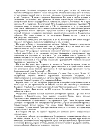 Президент Российской Федерации. Согласно Конституции РФ (ст. 80) Президент
Российской Федерации является главой государства. Он занимает особое место в системе
органов государственной власти, не входит напрямую, непосредственно ни в одну из ее
ветвей. Президент РФ является гарантом Конституции РФ, прав и свобод человека и
гражданина. Это означает, что Президент РФ несет персональную ответственность за
бесперебойную работу государственных механизмов, защиту Конституции РФ и прав
человека. В соответствии с Конституцией РФ и федеральными законами Президент РФ
принимает меры по охране суверенитета РФ, ее независимости и государственной
целостности, обеспечивает согласованное функционирование и взаимодействие органов
государственной власти. Президент определяет основные направления внутренней и
внешней политики государства и выступает с ежегодными посланиями к Федеральному
собранию. Как глава государства он представляет Россию внутри страны и в
международных отношениях.
Компетенция Президента РФ определена в ст. 83 Конституции РФ, объем которой
позволяет ему успешно выполнять закрепленные за ним функции.
Президент избирается непосредственно народом. Выборы Президента назначаются
Советом Федерации. Срок полномочий главы государства — 4 года, но одно и то же лицо
не может занимать эту должность более двух сроков подряд.
Президент РФ прекращает исполнение полномочий досрочно в случае его отставки,
стойкой неспособности по состоянию здоровья осуществлять принадлежащие ему
полномочия или отрешения от должности. При этом выборы нового Президента РФ
должны состояться не позднее трех месяцев с момента досрочного прекращения ис-
полнения полномочий, в этих случаях обязанности Президента РФ временно исполняет
Председатель Правительства РФ.
Президент РФ может быть отрешен от должности Советом Федерации только на
основании выдвинутого Государственной Думой обвинения в государственной измене
или совершении иного тяжкого преступления. В этой процедуре принимают участие
Конституционный суд и Верховный суд РФ.
Федеральное собрание Российской Федерации. Согласно Конституции РФ (ст. 94)
Федеральное собрание является парламентом Российской Федерации, т.е.
представительным и законодательным органом страны. Федеральное собрание состоит из
двух палат: Совета Федерации и Государственной Думы.
Верхняя палата — Совет Федерации формируется путем равного представительства: в
него входят по два представителя от каждого субъекта РФ. Поскольку в Российской
Федерации 88 субъектов, общая численность Совета Федерации составляет 176 человек.
Государственная Дума состоит из 450 депутатов. По общему правилу парламент
избирается на 4 года.
Федеральное собрание является постоянно действующим органом. При этом Совет
Федерации и Государственная Дума заседают раздельно. Каждая палата избирает
Председателя, его заместителей, образует комитеты и комиссии.
Законотворчество сосредоточено в Государственной Думе. Совет Федерации также
участвует в этой работе, но в специфической форме. Он одобряет или отклоняет принятые
Государственной Думой законы. Тем самым Совет Федерации выполняет роль
противовеса Государственной Думе, предотвращая принятие поспешных, некачественных
законодательных решений.
Конституция РФ (гл. 5) наделяет Федеральное собрание строго определенными
полномочиями.
Федеральное собрание должно обеспечить формирование правовой основы общества
на уровне законов. В ст. 71, 72 Конституции РФ закреплен широкий круг вопросов,
требующих законодательного регулирования. Среди них: государственное строительство,
экономика и финансы, охрана природы, социально-экономическая сфера, права и свободы
человека, оборона и безопасность, внешняя политика.
 