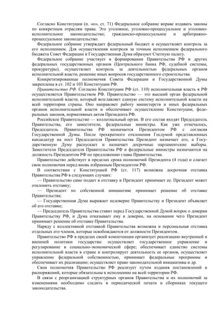 Согласно Конституции (п. «о», ст. 71) Федеральное собрание вправе издавать законы
по конкретным отраслям права. Это уголовное, уголовно-процессуальное и уголовно-
исполнительное законодательство; гражданско-процессуальное и арбитражно-
процессуальное законодательство.
Федеральное собрание утверждает федеральный бюджет и осуществляет контроль за
его исполнением. Для осуществления контроля за точным исполнением федерального
бюджета Совет Федерации и Государственная Дума образуют Счетную палату.
Федеральное собрание участвует в формировании Правительства РФ и других
федеральных государственных органов (Центрального банка РФ, судебной системы,
прокуратуры), осуществляет контроль за деятельностью федеральных органов
исполнительной власти, решение иных вопросов государственного строительства.
Конкретизированные полномочия Совета Федерации и Государственной Думы
закреплены в ст. 102 и 103 Конституции РФ.
Правительство РФ. Согласно Конституции РФ (ст. 110) исполнительная власть в РФ
осуществляется Правительством РФ. Правительство — это высший орган федеральной
исполнительной власти, который возглавляет единую систему исполнительной власти на
всей территории страны. Оно направляет работу министерств и иных федеральных
органов исполнительной власти и обеспечивает осуществление Конституции, феде-
ральных законов, нормативных актов Президента РФ.
Российское Правительство — коллегиальный орган. В его состав входят Председатель
Правительства, его заместители, федеральные министры. Как уже отмечалось,
Председатель Правительства РФ назначается Президентом РФ с согласия
Государственной Думы. После трехкратного отклонения Госдумой представленных
кандидатур на пост Председателя Правительства Президент назначает его, а Госу-
дарственную Думу распускает и назначает досрочные парламентские выборы.
Заместители Председателя Правительства РФ и федеральные министры назначаются на
должность Президентом РФ по предложению главы Правительства.
Правительство действует в пределах срока полномочий Президента (4 года) и слагает
свои полномочия перед вновь избранным Президентом РФ.
В соответствии с Конституцией РФ (ст. 117) возможна досрочная отставка
Правительства РФ в следующих случаях:
— Правительство само подает в отставку и Президент принимает ее. Президент может
отклонить отставку;
— Президент по собственной инициативе принимает решение об отставке
Правительства;
— Государственная Дума выражает недоверие Правительству и Президент объявляет
об его отставке;
— Председатель Правительства ставит перед Государственной Думой вопрос о доверии
Правительству РФ, и Дума отказывает ему в доверии, на основании чего Президент
принимает решение об отставке Правительства.
Наряду с коллективной отставкой Правительства возможна и персональная отставка
отдельных его членов, которые освобождаются от должности Президентом.
Правительство РФ в пределах своей компетенции организует реализацию внутренней и
внешней политики государства: осуществляет государственное управление и
регулирование в социально-экономической сфере; обеспечивает единство системы
исполнительной власти в стране и контролирует деятельность ее органов, осуществляет
управление федеральной собственностью, принимает федеральные программы и
обеспечивает их реализацию; осуществляет право законодательной инициативы и др.
Свои полномочия Правительство РФ реализует путем издания постановлений и
распоряжений, которые обязательны к исполнению на всей территории РФ.
В связи с реорганизацией структурных органов Правительства и их полномочий за
изменениями необходимо следить в периодической печати и сборниках текущего
законодательства.
 