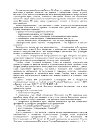 Органы исполнительной власти субъектов РФ образуются самими субъектами. Они же
определяют и правовое положение этих органов (в конституциях, законах, уставах).
Органами общей компетенции являются Советы министров (Правительства) республик и
администрации краев, областей, автономных образований. Именно они обеспечивают
выполнение общих задач социально-экономического развития, исполнение законов РФ,
актов Президента РФ, связь между федеральными органами и органами местного
самоуправления.
Местное (муниципальное) самоуправление — одна из демократических основ системы
управления обществом и государством, важнейший структурный элемент устройства
власти в Российской Федерации.
К органам местного самоуправления относятся:
— представительные органы самоуправления;
— собрания, сходы граждан (в основном в небольших населенных пунктах);
— главы местного самоуправления (глава администрации, мэр, и т.д.);
— местная администрация, подконтрольная главе местного самоуправления.
Территориальная основа местного самоуправления — это городские и сельские
поселения.
Экономическая основа местного самоуправления — муниципальная собственность:
жилищный фонд, нежилой фонд, бюджетные и внебюджетные средства и т.д. Органы
местного самоуправления имеют свою экономическую и финансовую базу, формируют
бюджет, устанавливают местные налоги и сборы.
Глава местного самоуправления непосредственно или через образуемые им органы
осуществляет управление муниципальным хозяйством, распоряжается имуществом и т.д.
Издает постановления и распоряжения в пределах своих полномочий.
Судебная власть Российской Федерации. Одним из признаков демократического
правового государства является наличие в обществе самостоятельной судебной власти,
которая действует независимо от законодательной и исполнительной властей. Судебная
власть осуществляет правосудие, под которым понимается вид государственной
деятельности, направленной на рассмотрение и разрешение различных социальных
конфликтов, связанных с нарушением норм права. Судебная власть реализуется
посредством конституционного, гражданского, административного и уголовного судо-
производства.
Судебная система РФ устанавливается Конституцией РФ и Федеральным
конституционным законом «О судебной системе Российской Федерации» (принят 31.12.96
г. Введен в действие с 01.01.97 г.) // СЗ РФ. 1997. № 2.
Судебную систему Российской Федерации составляют федеральные суды и суды
субъектов Федерации.
К федеральным судам относятся:
1) Конституционный суд РФ;
2) федеральные суды общей юрисдикции: Верховный суд РФ, верховные суды
республик, краев, областные, окружные суды и суды городов федерального значения
(Москва, Санкт-Петер-бург); районные суды; военные и специализированные суды;
3) федеральные арбитражные суды: Высший арбитражный суд РФ; Федеральные
арбитражные суды округов; арбитражные суды субъектов РФ.
К судам субъектов Российской Федерации относятся:
1) конституционные (уставные) суды субъектов РФ;
2) мировые судьи.
Конституционный суд РФ является судебным органом конституционного контроля,
самостоятельно и независимо осуществляющим судебную власть посредством
конституционного судопроизводства. Согласно ст. 125 Конституции РФ
Конституционный суд РФ состоит из 19 судей, назначаемых на должность Советом
Федерации по представлению Президента. Срок пребывания судьи в должности — 12 лет.
 