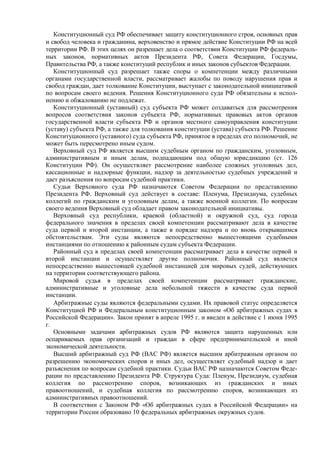 Конституционный суд РФ обеспечивает защиту конституционного строя, основных прав
и свобод человека и гражданина, верховенство и прямое действие Конституции РФ на всей
территории РФ. В этих целях он разрешает дела о соответствии Конституции РФ федераль-
ных законов, нормативных актов Президента РФ, Совета Федерации, Госдумы,
Правительства РФ, а также конституций республик и иных законов субъектов Федерации.
Конституционный суд разрешает также споры о компетенции между различными
органами государственной власти, рассматривает жалобы по поводу нарушения прав и
свобод граждан, дает толкование Конституции, выступает с законодательной инициативой
по вопросам своего ведения. Решения Конституционного суда РФ обязательны к испол-
нению и обжалованию не подлежат.
Конституционный (уставный) суд субъекта РФ может создаваться для рассмотрения
вопросов соответствия законов субъекта РФ, нормативных правовых актов органов
государственной власти субъекта РФ и органов местного самоуправления конституции
(уставу) субъекта РФ, а также для толкования конституции (устава) субъекта РФ. Решение
Конституционного (уставного) суда субъекта РФ, принятое в пределах его полномочий, не
может быть пересмотрено иным судом.
Верховный суд РФ является высшим судебным органом по гражданским, уголовным,
административным и иным делам, подпадающим под общую юрисдикцию (ст. 126
Конституции РФ). Он осуществляет рассмотрение наиболее сложных уголовных дел,
кассационные и надзорные функции, надзор за деятельностью судебных учреждений и
дает разъяснения по вопросам судебной практики.
Судьи Верховного суда РФ назначаются Советом Федерации по представлению
Президента РФ. Верховный суд действует в составе: Пленума, Президиума, судебных
коллегий по гражданским и уголовным делам, а также военной коллегии. По вопросам
своего ведения Верховный суд обладает правом законодательной инициативы.
Верховный суд республики, краевой (областной) и окружной суд, суд города
федерального значения в пределах своей компетенции рассматривают дела в качестве
суда первой и второй инстанции, а также в порядке надзора и по вновь открывшимся
обстоятельствам. Эти суды являются непосредственно вышестоящими судебными
инстанциями по отношению к районным судам субъекта Федерации.
Районный суд в пределах своей компетенции рассматривает дела в качестве первой и
второй инстанции и осуществляет другие полномочия. Районный суд является
непосредственно вышестоящей судебной инстанцией для мировых судей, действующих
на территории соответствующего района.
Мировой судья в пределах своей компетенции рассматривает гражданские,
административные и уголовные дела небольшой тяжести в качестве суда первой
инстанции.
Арбитражные суды являются федеральными судами. Их правовой статус определяется
Конституцией РФ и Федеральным конституционным законом «Об арбитражных судах в
Российской Федерации». Закон принят в апреле 1995 г. и введен в действие с 1 июня 1995
г.
Основными задачами арбитражных судов РФ являются защита нарушенных или
оспариваемых прав организаций и граждан в сфере предпринимательской и иной
экономической деятельности.
Высший арбитражный суд РФ (ВАС РФ) является высшим арбитражным органом по
разрешению экономических споров и иных дел, осуществляет судебный надзор и дает
разъяснения по вопросам судебной практики. Судьи ВАС РФ назначаются Советом Феде-
рации по представлению Президента РФ. Структура Суда: Пленум, Президиум, судебная
коллегия по рассмотрению споров, возникающих из гражданских и иных
правоотношений, и судебная коллегия по рассмотрению споров, возникающих из
административных правоотношений.
В соответствии с Законом РФ «Об арбитражных судах в Российской Федерации» на
территории России образовано 10 федеральных арбитражных окружных судов.
 