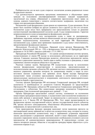 Разбирательство дел во всех судах открытое: исключения должны разрешаться только
федеральным законом.
Суд руководствуется принципом презумпции невиновности и обеспечивает право
граждан на пользование квалифицированной помощью: каждый задержанный,
заключенный под стражу, обвиняемый в совершении преступления имеет право на
помощь адвоката (защитника) с момента соответственно задержания, заключения под
стражу или предъявления обвинения.
Полномочия судей федеральных судов сроком не ограничены. Судья несменяем. Он не
может быть назначен (избран) на другую должность или в другой суд без его согласия.
Полномочия судьи могут быть прекращены или приостановлены только по решению
соответствующей квалификационной коллегии судей. Судья неприкосновенен. Гарантии
неприкосновенности судьи устанавливаются федеральным законом.
Вступившие в законную силу постановления судов, а также их распоряжения,
требования, поручения, вызовы являются обязательными для всех граждан и организаций и
подлежат неукоснительному исполнению на всей территории РФ. Неисполнение
постановления суда, а равно иное проявление неуважения к суду влекут ответственность,
предусмотренную федеральным законом.
Прокуратура Российской Федерации. Правовой статус органов Прокуратуры РФ
закреплен Конституцией РФ (ст. 129) и федеральным Законом «О Прокуратуре РФ» в
редакции от 18.10.1995 г. (введен в действие с 17.11.1995 г.).
Прокуратура Российской Федерации — это единая централизованная система органов,
осуществляющих от имени РФ надзор за исполнением действующих на ее территории
законов. Главными задачами Прокуратуры являются: обеспечение верховенства закона,
единства и укрепления законности, защита прав и свобод человека и гражданина, а также
охраняемых законом интересов общества и государства.
Реализуя главные задачи, Прокуратора РФ осуществляет надзор за исполнением
законов федеральными министерствами и ведомствами, представительными и
исполнительными органами субъектов РФ, органами местного самоуправления, органами
военного управления, органами контроля, их доверенными лицами, а также за соот-
ветствием законам издаваемых ими правовых актов. Кроме надзора Прокуратора
осуществляет также уголовное преследование граждан в соответствии с уголовно-
процессуальным законодательством и координацию деятельности правоохранительных
органов по борьбе с преступностью.
Систему органов Прокураторы РФ возглавляет Генеральный прокурор РФ, который
назначается и освобождается от должности Советом Федерации по представлению
Президента РФ. Прокуроры субъектов РФ назначаются Генеральным прокурором РФ по
согласованию с субъектами. Все нижестоящие прокуроры назначаются Генеральным
прокурором. Срок полномочий прокуроров всех уровней — 5 лет.
Органы Прокуратуры представляют единую систему, основанную на подчинении
нижестоящих прокуроров вышестоящим, и осуществляют свои полномочия независимо от
каких-либо органов и организаций. Запрет на вмешательство в деятельность прокурора
закреплен в ст. 5 Закона РФ «О Прокураторе РФ». Этот запрет распространяется на
федеральные органы государственной власти, органы государственной власти субъектов
РФ, органы местного самоуправления, общественные объединения, средства массовой
информации, их представителей и должностных лиц.
Свои правозащитные функции прокурор выполняет путем вынесения протеста на
противоречащий закону правовой акт в орган или должностному лицу, которые их издали;
вынесения представления должностному лицу с требованием устранения нарушений
закона; рассмотрения и разрешения заявлений, жалоб и иных обращений, содержащих
сведения о нарушении закона; издания постановления о возбуждении уголовного дела или
производства об административном правонарушении. В определенных случаях для
защиты интересов граждан, общества и государства прокурор вправе обратиться в уста-
новленном порядке в суд.
 