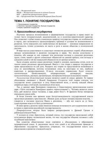 ФЗ — Федеральный закон
ФКЦБ — Федеральная комиссия по ценным бумагам
ФПГ — финансово-промышленная группа
ЦБ — Центральный банк Российской Федерации (Банк России)
ТЕМА 1. ПОНЯТИЕ ГОСУДАРСТВА
1. Происхождение государства.
2. Понятие и признаки государства. Функции государства.
3. Формы правления государства.
1. Происхождение государства
Изучение процесса возникновения и формирования государства и права имеет не
только чисто познавательный, академический, но и политико-практический характер.
Оно позволяет глубже понять социальную природу государства и права, их особенности
и черты, дает возможность проанализировать причины и условия их возникновения и
развития, четче определять все свойственные им функции — основные направления их
деятельности, точнее установить их место и роль в жизни общества и политической
системе.
В мире всегда существовало и существует множество различных теорий, объясняющих
процесс возникновения и развития государства и права. Это вполне естественно и
понятно, ибо каждая из них отражает или различные взгляды и суждения различных
групп, слоев, наций и других социальных общностей на данный процесс, или взгляды и
суждения одной и той же социальной общности на его разные аспекты.
Были созданы десятки самых различных теорий и доктрин, высказаны сотни, если не
тысячи самых различных предположений. Вместе с тем споры о природе государства и
права продолжаются по сей день. Раскрыть все теории не представляется возможным в
силу их многообразия, поэтому остановимся лишь на некоторых из них, наиболее
известных и распространенных. К числу последних справедливо будет отнести:
теологическую (божественную), патриархальную, договорную, насилия,
психологическую, расовую, органическую, материалистическую (классовую) теории.
Теологическая (божественная) теория является одной из самых древних. Ее первое
обоснование связывают с Фомой Аквинским. Создатели этой теории считали, что
государство вечно существует в силу божественной воли, а потому каждый обязан
смиряться перед этой волей, подчиняться ей во всем.
Так, в законах царя Хаммурапи говорилось о божественном происхождении власти
царя: «“боги поставили Хаммурапи править черноголовыми”»; “Человек является тенью
бога, раб является тенью человека, а царь равен богу”». В Древнем Китае император
именовался сыном неба.
В более близкие нам времена идею богоустановленности государственной власти
продолжало развивать христианство. «Всякая душа да будет покорна высшим властям, —
говорится в послание апостола Павла к римлянам, — ибо нет власти не от Бога,
существующие власти от Бога установлены».
В наше время у религии также имеются немалые возможности для оздоровления жизни
в стране и укрепления российской государственности.
Патриархальная теория была широко распространена в Древней Греции и
рабовладельческом Риме.
У истоков ее стоял Аристотель, который считал, что государство представляет собой
естественную форму человеческой жизни, что вне государства общение человека с себе
подобными невозможно.
Как существа общественные люди стремятся к объединению, к образованию
патриархальной семьи. А увеличение числа этих семей и их объединение приводят к
образованию государства. Аристотель утверждал, что государственная власть есть
продолжение и развитие отцовской власти.
 