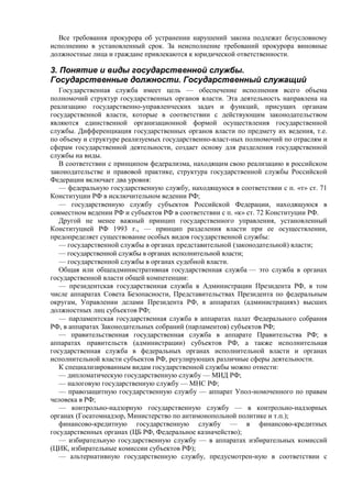 Все требования прокурора об устранении нарушений закона подлежат безусловному
исполнению в установленный срок. За неисполнение требований прокурора виновные
должностные лица и граждане привлекаются к юридической ответственности.
3. Понятие и виды государственной службы.
Государственные должности. Государственный служащий
Государственная служба имеет цель — обеспечение исполнения всего объема
полномочий структур государственных органов власти. Эта деятельность направлена на
реализацию государственно-управленческих задач и функций, присущих органам
государственной власти, которые в соответствии с действующим законодательством
являются единственной организационной формой осуществления государственной
службы. Дифференциация государственных органов власти по предмету их ведения, т.е.
по объему и структуре реализуемых государственно-власт-ных полномочий по отраслям и
сферам государственной деятельности, создает основу для разделения государственной
службы на виды.
В соответствии с принципом федерализма, находящим свою реализацию в российском
законодательстве и правовой практике, структура государственной службы Российской
Федерации включает два уровня:
— федеральную государственную службу, находящуюся в соответствии с п. «т» ст. 71
Конституции РФ в исключительном ведении РФ;
— государственную службу субъектов Российской Федерации, находящуюся в
совместном ведении РФ и субъектов РФ в соответствии с п. «к» ст. 72 Конституции РФ.
Другой не менее важный принцип государственного управления, установленный
Конституцией РФ 1993 г., — принцип разделения власти при ее осуществлении,
предопределяет существование особых видов государственной службы:
— государственной службы в органах представительной (законодательной) власти;
— государственной службы в органах исполнительной власти;
— государственной службы в органах судебной власти.
Общая или общеадминистративная государственная служба — это служба в органах
государственной власти общей компетенции:
— президентская государственная служба в Администрации Президента РФ, в том
числе аппаратах Совета Безопасности, Представительствах Президента по федеральным
округам, Управлении делами Президента РФ, в аппаратах (администрациях) высших
должностных лиц субъектов РФ;
— парламентская государственная служба в аппаратах палат Федерального собрания
РФ, в аппаратах Законодательных собраний (парламентов) субъектов РФ;
— правительственная государственная служба в аппарате Правительства РФ; в
аппаратах правительств (администрации) субъектов РФ, а также исполнительная
государственная служба в федеральных органах исполнительной власти и органах
исполнительной власти субъектов РФ, регулирующих различные сферы деятельности.
К специализированным видам государственной службы можно отнести:
— дипломатическую государственную службу — МИД РФ;
— налоговую государственную службу — МНС РФ;
— правозащитную государственную службу — аппарат Упол-номоченного по правам
человека в РФ;
— контрольно-надзорную государственную службу — в контрольно-надзорных
органах (Госатомнадзор, Министерство по антимонопольной политике и т.п.);
финансово-кредитную государственную службу — в финансово-кредитных
государственных органах (ЦБ РФ, Федеральное казначейство);
— избирательную государственную службу — в аппаратах избирательных комиссий
(ЦИК, избирательные комиссии субъектов РФ);
— альтернативную государственную службу, предусмотрен-ную в соответствии с
 