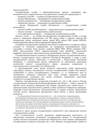 Конституцией РФ.
Государственная служба в правоохранительных органах, называемая пра-
воохранительной, осуществляется на государственных должностях, учрежденных в:
— аппаратах судов РФ — судебная государственная служба;
— органах Прокуратуры — прокурорская государственная служба;
— органах внутренних дел — милицейская государственная служба;
— таможенных органах — таможенная государственная служба;
— органах Федеральной службы безопасности — государственная служба
безопасности;
— органах Службы внешней разведки — разведывательная государственная служба;
— органах юстиции — государственная служба юстиции;
— в государственном нотариате — нотариальная государственная служба.
Военная служба — это особый вид федеральной государственной службы в составе
частей и учреждений Вооруженных Сил РФ, других войск и военных структур РФ
(пограничные войска, внутренние войска, войска ФСБ, войска СВР, войска ФАПСИ,
железнодорожные войска, войска гражданской обороны МЧС).
Специфика государственно-служебной деятельности современного государства требует
создания по отдельным направлениям так называемых военизированных видов
госслужбы, в которые могут входить: охранная (МВД, МПС, ФСО); пожарная (ГПС,
МЧС), фельдъегерская (ГФС), правительственной связи (ФАПСИ), спасательная
(аварийно-спасательная, горно-спасательная, чрезвычайных ситуаций — МЧС), казачья.
Государственной является должность в Федеральных органах государственной власти,
органах государственной власти субъектов Российской Федерации, а также в иных
государственных органах, образуемых в соответствии с Конституцией Российской
Федерации, с установленным кругом обязанностей по обеспечению реализации
полномочий данного государственного органа, денежным содержанием и
ответственностью за исполнение этих обязанностей.
С организационной точки зрения должность представляет собой определенную
структурную единицу, находящуюся в системе государственной службы. Она является
независимой от самого государственного служащего, т.е. от конкретного лица ее
занимающего. Должность определяет круг задач, которые передаются одному
государственному служащему или группе служащих, занимающих однотипные
должности в государственных органах.
Перечень государственных должностей категорий «А», «Б» и «В» дается в Реестре
государственных должностей Российской Федерации (при Петре I — Табель о рангах). В
перечне после должности Президента РФ названы должности всех ветвей власти —
законодательной, исполнительной, судебной, а также должности Генерального прокурора,
Секретаря Совета Безопасности, Уполномоченного по правам человека, Председателя
Счетной палаты, Председателя Центрального банка России и другие руководящие
должности.
Государственные должности категории «А» — это должности, устанавливаемые
Конституцией, федеральными законами, конституциями, уставами субъектов РФ для
непосредственного исполнения полномочий государственных органов. Государственные
должности категории «Б» устанавливаются законодательством, чтобы непосредственно
обеспечить исполнение полномочий лицами, замещающими должности категории «А».
Государственные должности категории «В» учреждаются государственными органами для
исполнения и обеспечения их полномочий.
Исходя из такого деления государственных должностей и дано определение понятия
«государственная служба».
Под государственной службой понимается профессиональная деятельность по
обеспечению исполнения полномочий государственных органов. К государственной
службе относится исполнение должностных обязанностей только лицами, замещающими
государственные должности категории «Б» и «В». Понятие государственной службы на
 