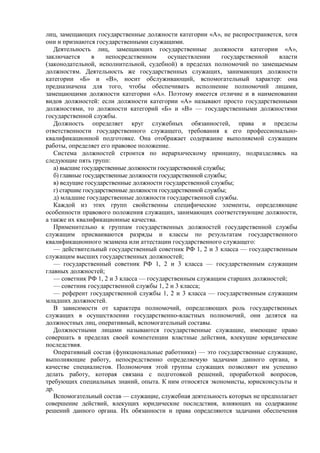 лиц, замещающих государственные должности категории «А», не распространяется, хотя
они и признаются государственными служащими.
Деятельность лиц, замещающих государственные должности категории «А»,
заключается в непосредственном осуществлении государственной власти
(законодательной, исполнительной, судебной) в пределах полномочий по замещаемым
должностям. Деятельность же государственных служащих, занимающих должности
категории «Б» и «В», носит обслуживающий, вспомогательный характер: она
предназначена для того, чтобы обеспечивать исполнение полномочий лицами,
замещающими должности категории «А». Поэтому имеется отличие и в наименовании
видов должностей: если должности категории «А» называют просто государственными
должностями, то должности категорий «Б» и «В» — государственными должностями
государственной службы.
Должность определяет круг служебных обязанностей, права и пределы
ответственности государственного служащего, требования к его профессионально-
квалификационной подготовке. Она отображает содержание выполняемой служащим
работы, определяет его правовое положение.
Система должностей строится по иерархическому принципу, подразделяясь на
следующие пять групп:
а) высшие государственные должности государственной службы;
б) главные государственные должности государственной службы;
в) ведущие государственные должности государственной службы;
г) старшие государственные должности государственной службы;
д) младшие государственные должности государственной службы.
Каждой из этих групп свойственны специфические элементы, определяющие
особенности правового положения служащих, занимающих соответствующие должности,
а также их квалификационные качества.
Применительно к группам государственных должностей государственной службы
служащим присваиваются разряды и классы по результатам государственного
квалификационного экзамена или аттестации государственного служащего:
— действительный государственный советник РФ 1, 2 и 3 класса — государственным
служащим высших государственных должностей;
— государственный советник РФ 1, 2 и 3 класса — государственным служащим
главных должностей;
— советник РФ 1, 2 и 3 класса — государственным служащим старших должностей;
— советник государственной службы 1, 2 и 3 класса;
— референт государственной службы 1, 2 и 3 класса — государственным служащим
младших должностей.
В зависимости от характера полномочий, определяющих роль государственных
служащих в осуществлении государственно-властных полномочий, они делятся на
должностных лиц, оперативный, вспомогательный составы.
Должностными лицами называются государственные служащие, имеющие право
совершать в пределах своей компетенции властные действия, влекущие юридические
последствия.
Оперативный состав (функциональные работники) — это государственные служащие,
выполняющие работу, непосредственно определяемую задачами данного органа, в
качестве специалистов. Полномочия этой группы служащих позволяют им успешно
делать работу, которая связана с подготовкой решений, проработкой вопросов,
требующих специальных знаний, опыта. К ним относятся экономисты, юрисконсульты и
др.
Вспомогательный состав — служащие, служебная деятельность которых не предполагает
совершение действий, влекущих юридические последствия, влияющих на содержание
решений данного органа. Их обязанности и права определяются задачами обеспечения
 