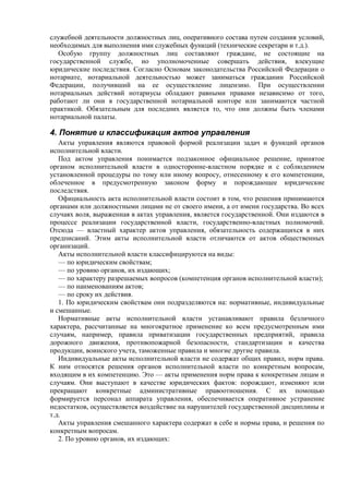 служебной деятельности должностных лиц, оперативного состава путем создания условий,
необходимых для выполнения ими служебных функций (технические секретари и т.д.).
Особую группу должностных лиц составляют граждане, не состоящие на
государственной службе, но уполномоченные совершать действия, влекущие
юридические последствия. Согласно Основам законодательства Российской Федерации о
нотариате, нотариальной деятельностью может заниматься гражданин Российской
Федерации, получивший на ее осуществление лицензию. При осуществлении
нотариальных действий нотариусы обладают равными правами независимо от того,
работают ли они в государственной нотариальной конторе или занимаются частной
практикой. Обязательным для последних является то, что они должны быть членами
нотариальной палаты.
4. Понятие и классификация актов управления
Акты управления являются правовой формой реализации задач и функций органов
исполнительной власти.
Под актом управления понимается подзаконное официальное решение, принятое
органом исполнительной власти в односторонне-властном порядке и с соблюдением
установленной процедуры по тому или иному вопросу, отнесенному к его компетенции,
облеченное в предусмотренную законом форму и порождающее юридические
последствия.
Официальность акта исполнительной власти состоит в том, что решения принимаются
органами или должностными лицами не от своего имени, а от имени государства. Во всех
случаях воля, выраженная в актах управления, является государственной. Они издаются в
процессе реализации государственной власти, государственно-властных полномочий.
Отсюда — властный характер актов управления, обязательность содержащихся в них
предписаний. Этим акты исполнительной власти отличаются от актов общественных
организаций.
Акты исполнительной власти классифицируются на виды:
— по юридическим свойствам;
— по уровню органов, их издающих;
— по характеру разрешаемых вопросов (компетенция органов исполнительной власти);
— по наименованиям актов;
— по сроку их действия.
1. По юридическим свойствам они подразделяются на: нормативные, индивидуальные
и смешанные.
Нормативные акты исполнительной власти устанавливают правила безличного
характера, рассчитанные на многократное применение ко всем предусмотренным ими
случаям, например, правила приватизации государственных предприятий, правила
дорожного движения, противопожарной безопасности, стандартизации и качества
продукции, воинского учета, таможенные правила и многие другие правила.
Индивидуальные акты исполнительной власти не содержат общих правил, норм права.
К ним относятся решения органов исполнительной власти по конкретным вопросам,
входящим в их компетенцию. Это — акты применения норм права к конкретным лицам и
случаям. Они выступают в качестве юридических фактов: порождают, изменяют или
прекращают конкретные административные правоотношения. С их помощью
формируется персонал аппарата управления, обеспечивается оперативное устранение
недостатков, осуществляется воздействие на нарушителей государственной дисциплины и
т.д.
Акты управления смешанного характера содержат в себе и нормы права, и решения по
конкретным вопросам.
2. По уровню органов, их издающих:
 